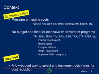 slide nr. 2
Context
- Pressure on testing costs
Costs? Any costs e.g. effort, training, infra & tools, etc.
- No budget and time for extensive improvement programs
- A low-budget way to select and implement quick wins for
cost reduction
TPI, TMM, TMMi, TIM, TOM, TSM, TAP, CTP, STEP, etc.
Formal assessment
Broad scope
Long-term focus
“High” Investment
Implementation programs
Required
Economic Crisis
 