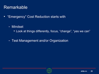 slide nr. 20
Remarkable
• “Emergency” Cost Reduction starts with
- Mindset
• Look at things differently, focus, “change”, “yes we can”
- Test Management and/or Organization
 
