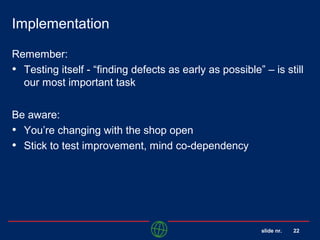 slide nr. 22
Implementation
Remember:
• Testing itself - “finding defects as early as possible” – is still
our most important task
Be aware:
• You’re changing with the shop open
• Stick to test improvement, mind co-dependency
 
