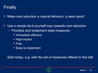 slide nr. 23
Finally
• Make cost reduction a natural behavior, a team sport!
• Use a simple do-it-yourself way towards cost reduction
- Prioritize and implement ideal measures:
• Immediate effective
• High impact
• Free
• Easy to implement
• Start today, e.g. with the set of measures offered in this talk
 