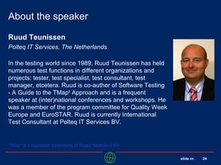 slide nr. 24
About the speaker
Ruud Teunissen
Polteq IT Services, The Netherlands
In the testing world since 1989, Ruud Teunissen has held
numerous test functions in different organizations and
projects: tester, test specialist, test consultant, test
manager, etcetera. Ruud is co-author of Software Testing
- A Guide to the TMap®
Approach and is a frequent
speaker at (inter)national conferences and workshops. He
was a member of the program committee for Quality Week
Europe and EuroSTAR. Ruud is currently International
Test Consultant at Polteq IT Services BV.
TMap®
is a registered trademarks of Sogeti Nederland BV
 