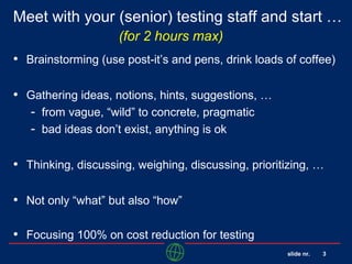 slide nr. 3
Meet with your (senior) testing staff and start …
(for 2 hours max)
• Brainstorming (use post-it’s and pens, drink loads of coffee)
• Gathering ideas, notions, hints, suggestions, …
- from vague, “wild” to concrete, pragmatic
- bad ideas don’t exist, anything is ok
• Thinking, discussing, weighing, discussing, prioritizing, …
• Not only “what” but also “how”
• Focusing 100% on cost reduction for testing
 