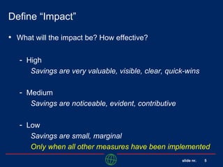 slide nr. 5
Define “Impact”
• What will the impact be? How effective?
- High
Savings are very valuable, visible, clear, quick-wins
- Medium
Savings are noticeable, evident, contributive
- Low
Savings are small, marginal
Only when all other measures have been implemented
 