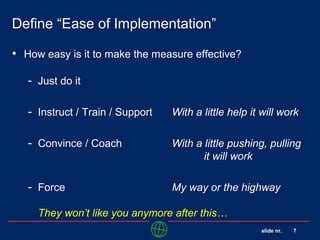 slide nr. 7
Define “Ease of Implementation”
• How easy is it to make the measure effective?
- Just do it
- Instruct / Train / Support With a little help it will work
- Convince / Coach With a little pushing, pulling
it will work
- Force My way or the highway
They won’t like you anymore after this…
 