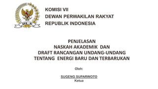 Oleh:
SUGENG SUPARWOTO
Ketua
PENJELASAN
NASKAH AKADEMIK DAN
DRAFT RANCANGAN UNDANG-UNDANG
TENTANG ENERGI BARU DAN TERBARUKAN
KOMISI VII
DEWAN PERWAKILAN RAKYAT
REPUBLIK INDONESIA
 