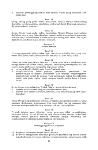 10
b. dimintai pertanggungjawaban atas Tindak Pidana yang dilakukan oleh
orang lain.
Pasal 38
Setiap Orang yang pada waktu melakukan Tindak Pidana menyandang
disabilitas mental dan/atau disabilitas intelektual dapat dikurangi pidananya
dan/atau dikenai tindakan.
Pasal 39
Setiap Orang yang pada waktu melakukan Tindak Pidana menyandang
disabilitas mental yang dalam keadaan eksaserbasi akut dan disertai gambaran
psikotik dan/atau disabilitas intelektual derajat sedang atau berat tidak dapat
dijatuhi pidana, tetapi dapat dikenai tindakan.
Paragraf 2
Alasan Pemaaf
Pasal 40
Pertanggungjawaban pidana tidak dapat dikenakan terhadap anak yang pada
waktu melakukan Tindak Pidana belum berumur 12 (dua belas) tahun.
Pasal 41
Dalam hal anak yang belum berumur 12 (dua belas) tahun melakukan atau
diduga melakukan Tindak Pidana, penyidik, pembimbing kemasyarakatan, dan
pekerja sosial profesional mengambil keputusan untuk:
a. menyerahkan kembali kepada Orang Tua/wali; atau
b. mengikutsertakan dalam program pendidikan, pembinaan, dan
pembimbingan di instansi pemerintah atau lembaga penyelenggaraan
kesejahteraan sosial di instansi yang menangani bidang kesejahteraan
sosial, baik pada tingkat pusat maupun daerah, paling lama 6 (enam)
Bulan.
Pasal 42
Setiap Orang yang melakukan Tindak Pidana tidak dipidana karena:
a. dipaksa oleh kekuatan yang tidak dapat ditahan; atau
b. dipaksa oleh adanya ancaman, tekanan, atau kekuatan yang tidak dapat
dihindari.
Pasal 43
Setiap Orang yang melakukan pembelaan terpaksa yang melampaui batas yang
langsung disebabkan kegoncangan jiwa yang hebat karena serangan atau
ancaman serangan seketika yang melawan hukum, tidak dipidana.
Pasal 44
Perintah jabatan yang diberikan tanpa wewenang tidak mengakibatkan
hapusnya pidana, kecuali jika orang yang diperintahkan dengan iktikad baik
mengira bahwa perintah tersebut diberikan dengan wewenang dan
pelaksanaannya termasuk dalam lingkup pekerjaannya.
Paragraf 3
Pertanggungjawaban Korporasi
Pasal 45
(1) Korporasi merupakan subjek Tindak Pidana.
(2) Korporasi sebagaimana dimaksud pada ayat (1) mencakup badan hukum
yang berbentuk perseroan terbatas, yayasan, koperasi, badan usaha milik
 