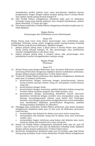 100
menjalankan profesi jabatan atau mata pencaharian dipidana karena
penganiayaan ringan dengan pidana penjara paling lama 6 (enam) Bulan
atau pidana denda paling banyak kategori II.
(2) Jika Tindak Pidana sebagaimana dimaksud pada ayat (1) dilakukan
terhadap orang yang bekerja padanya atau menjadi bawahannya, pidana
dapat ditambah 1/3 (satu per tiga).
(3) Percobaan melakukan Tindak Pidana sebagaimana dimaksud pada ayat (1),
tidak dipidana.
Bagian Kedua
Penyerangan dan Perkelahian secara Berkelompok
Pasal 476
Setiap Orang yang turut serta dalam penyerangan atau perkelahian yang
melibatkan beberapa orang, selain tanggung jawab masing-masing terhadap
Tindak Pidana yang khusus dilakukan, dipidana dengan:
a. pidana penjara paling lama 2 (dua) tahun 6 (enam) Bulan atau pidana
denda paling banyak kategori III, jika penyerangan atau perkelahian
tersebut mengakibatkan Luka Berat; atau
b. pidana penjara paling lama 4 (empat) tahun, jika penyerangan atau
perkelahian tersebut mengakibatkan matinya orang.
Bagian Ketiga
Perkosaan
Pasal 477
(1) Setiap Orang yang dengan Kekerasan atau Ancaman Kekerasan memaksa
seseorang bersetubuh dengannya dipidana karena melakukan perkosaan,
dengan pidana penjara paling lama 12 (dua belas) tahun.
(2) Termasuk Tindak Pidana perkosaan dan dipidana sebagaimana dimaksud
pada ayat (1) meliputi perbuatan:
a. persetubuhan dengan seseorang dengan persetujuannya, karena
orang tersebut percaya bahwa orang itu merupakan suami/istrinya
yang sah;
b. persetubuhan dengan Anak;
c. persetubuhan dengan seseorang, padahal diketahui bahwa orang lain
tersebut dalam keadaan pingsan atau tidak berdaya; atau
d. persetubuhan dengan penyandang disabilitas mental dan/atau
disabilitas intelektual dengan memberi atau menjanjikan uang atau
Barang, menyalahgunakan wibawa yang timbul dari hubungan
keadaan, atau dengan penyesatan menggerakannya untuk melakukan
atau membiarkan dilakukan persetubuhan dengannya, padahal
tentang keadaan disabilitas itu diketahui.
(3) Dianggap juga melakukan Tindak Pidana perkosaan, jika dalam keadaan
sebagaimana dimaksud pada ayat (1) dan ayat (2) dilakukan perbuatan
cabul berupa:
a. memasukkan alat kelamin ke dalam anus atau mulut orang lain;
b. memasukkan alat kelamin orang lain ke dalam anus atau mulutnya
sendiri; atau
c. memasukkan bagian tubuhnya yang bukan alat kelamin atau suatu
benda ke dalam alat kelamin atau anus orang lain.
(4) Dalam hal Tindak Pidana sebagaimana dimaksud pada ayat (1), ayat (2)
huruf c, ayat (2) huruf d, dan ayat (3) dilakukan terhadap Anak, dipidana
dengan pidana penjara paling lama 15 (lima belas) tahun.
(5) Ketentuan sebagaimana dimaksud pada ayat (4) berlaku juga bagi Setiap
Orang yang memaksa Anak untuk melakukan Tindak Pidana sebagaimana
 