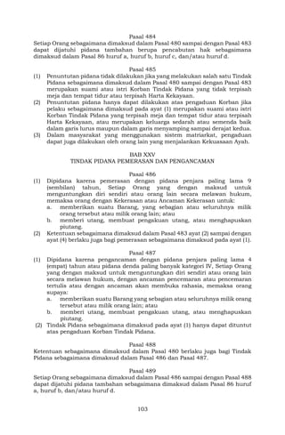 103
Pasal 484
Setiap Orang sebagaimana dimaksud dalam Pasal 480 sampai dengan Pasal 483
dapat dijatuhi pidana tambahan berupa pencabutan hak sebagaimana
dimaksud dalam Pasal 86 huruf a, huruf b, huruf c, dan/atau huruf d.
Pasal 485
(1) Penuntutan pidana tidak dilakukan jika yang melakukan salah satu Tindak
Pidana sebagaimana dimaksud dalam Pasal 480 sampai dengan Pasal 483
merupakan suami atau istri Korban Tindak Pidana yang tidak terpisah
meja dan tempat tidur atau terpisah Harta Kekayaan.
(2) Penuntutan pidana hanya dapat dilakukan atas pengaduan Korban jika
pelaku sebagaimana dimaksud pada ayat (1) merupakan suami atau istri
Korban Tindak Pidana yang terpisah meja dan tempat tidur atau terpisah
Harta Kekayaan, atau merupakan keluarga sedarah atau semenda baik
dalam garis lurus maupun dalam garis menyamping sampai derajat kedua.
(3) Dalam masyarakat yang menggunakan sistem matriarkat, pengaduan
dapat juga dilakukan oleh orang lain yang menjalankan Kekuasaan Ayah.
BAB XXV
TINDAK PIDANA PEMERASAN DAN PENGANCAMAN
Pasal 486
(1) Dipidana karena pemerasan dengan pidana penjara paling lama 9
(sembilan) tahun, Setiap Orang yang dengan maksud untuk
menguntungkan diri sendiri atau orang lain secara melawan hukum,
memaksa orang dengan Kekerasan atau Ancaman Kekerasan untuk:
a. memberikan suatu Barang, yang sebagian atau seluruhnya milik
orang tersebut atau milik orang lain; atau
b. memberi utang, membuat pengakuan utang, atau menghapuskan
piutang.
(2) Ketentuan sebagaimana dimaksud dalam Pasal 483 ayat (2) sampai dengan
ayat (4) berlaku juga bagi pemerasan sebagaimana dimaksud pada ayat (1).
Pasal 487
(1) Dipidana karena pengancaman dengan pidana penjara paling lama 4
(empat) tahun atau pidana denda paling banyak kategori IV, Setiap Orang
yang dengan maksud untuk menguntungkan diri sendiri atau orang lain
secara melawan hukum, dengan ancaman pencemaran atau pencemaran
tertulis atau dengan ancaman akan membuka rahasia, memaksa orang
supaya:
a. memberikan suatu Barang yang sebagian atau seluruhnya milik orang
tersebut atau milik orang lain; atau
b. memberi utang, membuat pengakuan utang, atau menghapuskan
piutang.
(2) Tindak Pidana sebagaimana dimaksud pada ayat (1) hanya dapat dituntut
atas pengaduan Korban Tindak Pidana.
Pasal 488
Ketentuan sebagaimana dimaksud dalam Pasal 480 berlaku juga bagi Tindak
Pidana sebagaimana dimaksud dalam Pasal 486 dan Pasal 487.
Pasal 489
Setiap Orang sebagaimana dimaksud dalam Pasal 486 sampai dengan Pasal 488
dapat dijatuhi pidana tambahan sebagaimana dimaksud dalam Pasal 86 huruf
a, huruf b, dan/atau huruf d.
 