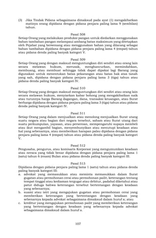 107
(3) Jika Tindak Pidana sebagaimana dimaksud pada ayat (1) mengakibatkan
matinya orang dipidana dengan pidana penjara paling lama 9 (sembilan)
tahun.
Pasal 508
Setiap Orang yang melakukan produksi pangan untuk diedarkan menggunakan
bahan tambahan pangan melampaui ambang batas maksimum yang ditetapkan
oleh Pejabat yang berwenang atau menggunakan bahan yang dilarang sebagai
bahan tambahan dipidana dengan pidana penjara paling lama 4 (empat) tahun
atau pidana denda paling banyak kategori V.
Pasal 509
Setiap Orang yang dengan maksud menguntungkan diri sendiri atau orang lain
secara melawan hukum, merusak, menghancurkan, memindahkan,
membuang, atau membuat sehingga tidak dapat dipakai lagi Barang yang
digunakan untuk menentukan batas pekarangan atau batas hak atas tanah
yang sah, dipidana dengan pidana penjara paling lama 3 (tiga) tahun atau
pidana denda paling banyak kategori IV.
Pasal 510
Setiap Orang yang dengan maksud menguntungkan diri sendiri atau orang lain
secara melawan hukum, menyiarkan kabar bohong yang mengakibatkan naik
atau turunnya harga Barang dagangan, dana, transaksi keuangan, atau Surat
berharga dipidana dengan pidana penjara paling lama 3 (tiga) tahun atau pidana
denda paling banyak kategori IV.
Pasal 511
Setiap Orang yang dalam menjualkan atau menolong menjualkan Surat utang
suatu negara atau bagian dari negara tersebut, saham atau Surat utang dari
suatu perkumpulan, yayasan, atau perseroan, mempengaruhi supaya membeli
atau ikut mengambil bagian, menyembunyikan atau menutupi keadaan atau
hal yang sebenarnya, atau memberikan harapan palsu dipidana dengan pidana
penjara paling lama 4 (empat) tahun atau pidana denda paling banyak kategori
V.
Pasal 512
Pengusaha, pengurus, atau komisaris Korporasi yang mengumumkan keadaan
atau neraca yang tidak benar dipidana dengan pidana penjara paling lama 1
(satu) tahun 6 (enam) Bulan atau pidana denda paling banyak kategori III.
Pasal 513
Dipidana dengan pidana penjara paling lama 1 (satu) tahun atau pidana denda
paling banyak kategori III:
a. advokat yang memasukkan atau meminta memasukkan dalam Surat
gugatan atau permohonan cerai atau permohonan pailit, keterangan tentang
tempat tinggal atau kediaman tergugat atau debitur, padahal diketahui atau
patut diduga bahwa keterangan tersebut bertentangan dengan keadaan
yang sebenarnya;
b. suami atau istri yang mengajukan gugatan atau permohonan cerai yang
memberikan keterangan yang bertentangan dengan keadaan yang
sebenarnya kepada advokat sebagaimana dimaksud dalam huruf a; atau
c. kreditur yang mengajukan permohonan pailit yang memberikan keterangan
yang bertentangan dengan keadaan yang sebenarnya kepada advokat
sebagaimana dimaksud dalam huruf a.
 
