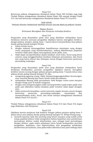 108
Pasal 514
Ketentuan pidana sebagaimana dimaksud dalam Pasal 485 berlaku juga bagi
Tindak Pidana sebagaimana dimaksud dalam Pasal 496 sampai dengan Pasal
513, kecuali ketentuan sebagaimana dimaksud dalam Pasal 513 huruf b.
BAB XXVIII
TINDAK PIDANA TERHADAP KEPERCAYAAN DALAM MENJALANKAN USAHA
Bagian Kesatu
Perbuatan Merugikan dan Penipuan terhadap Kreditur
Pasal 515
Pengusaha yang dinyatakan pailit atau yang diizinkan melepaskan harta
bendanya menurut putusan pengadilan dipidana karena merugikan kreditur,
dengan pidana penjara paling lama 1 (satu) tahun 6 (enam) Bulan atau pidana
denda paling banyak kategori III jika:
a. hidup terlalu boros;
b. dengan maksud menangguhkan kepailitannya meminjam uang dengan
suatu perjanjian yang memberatkannya, sedang diketahuinya pinjaman
tersebut tidak akan dapat mencegahnya jatuh pailit; atau
c. tidak dapat memperlihatkan dalam keadaan utuh buku, Surat yang berisi
catatan yang menggambarkan keadaan kekayaan perusahaan, dan Surat
lain yang harus dibuat dan disimpan sesuai dengan ketentuan peraturan
perundang-undangan.
Pasal 516
Pengusaha yang dinyatakan pailit atau yang diizinkan melepaskan harta
bendanya berdasarkan putusan pengadilan dipidana karena merugikan
kreditur secara curang dengan pidana penjara paling lama 7 (tujuh) tahun atau
pidana denda paling banyak kategori VI, jika:
a. mengarang-ngarang utang, tidak mempertanggungjawabkan keuntungan,
atau menarik Barang dari harta benda milik perusahaan;
b. melepaskan Barang milik perusahaan, baik dengan cuma-cuma maupun
dengan harga jauh di bawah harganya;
c. dengan cara menguntungkan salah seorang kreditur pada waktu pailit atau
pada saat diketahui bahwa keadaan pailit tersebut tidak dapat dicegah;
atau
d. tidak memenuhi kewajiban untuk mencatat segala sesuatu sesuai dengan
ketentuan peraturan perundang-undangan, menyimpan dan
memperlihatkan buku, Surat, dan Surat lainnya sebagaimana dimaksud
dalam Pasal 515 huruf c.
Pasal 517
Tindak Pidana sebagaimana dimaksud dalam Pasal 515 dan Pasal 516 dapat
juga dilakukan oleh Korporasi.
Pasal 518
Dipidana karena penipuan hak kreditur dengan pidana penjara paling lama 5
(lima) tahun atau pidana denda paling banyak kategori VI, Setiap Orang yang:
a. menarik bayaran baik dari piutang yang belum maupun yang sudah jatuh
tempo padahal debitur telah mengetahui bahwa kepailitan atau pemberesan
perusahaan debitur sudah dimohonkan atau sebagai hasil perundingan
dengan debitur, pada waktu pelepasan harta benda berdasarkan putusan
pengadilan, kepailitan, atau diperintahkan oleh pengadilan melakukan
pemberesan perusahaan, atau pada waktu diketahui atau patut diduga akan
 
