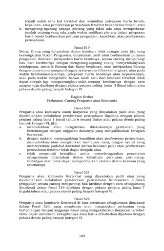 109
terjadi salah satu hal tersebut dan kemudian pelepasan harta benda,
kepailitan, atau pemberesan perusahaan tersebut benar-benar terjadi; atau
b. mengarang-ngarang adanya piutang yang tidak ada atau memperbesar
jumlah piutang yang ada, pada waktu verifikasi piutang dalam pelepasan
harta benda berdasarkan putusan pengadilan, kepailitan, atau pemberesan
perusahaan.
Pasal 519
Setiap Orang yang dinyatakan dalam keadaan tidak mampu atau jika yang
bersangkutan bukan Pengusaha, dinyatakan pailit atau berdasarkan putusan
pengadilan diizinkan melepaskan harta bendanya, secara curang mengurangi
hak dari krediturnya dengan mengarang-ngarang utang, menyembunyikan
pendapatan, menarik Barang dari harta bendanya, atau melepaskan Barang
dengan cuma-cuma maupun dengan nyata-nyata di bawah harganya, atau pada
waktu ketidakmampuannya, pelepasan harta bendanya atau kepailitannya,
atau pada waktu mengetahui bahwa salah satu dari keadaan tersebut tidak
dapat dicegah lagi, menguntungkan salah seorang krediturnya dengan cara
apapun juga dipidana dengan pidana penjara paling lama 5 (lima) tahun atau
pidana denda paling banyak kategori VI.
Bagian Kedua
Perbuatan Curang Pengurus atau Komisaris
Pasal 520
Pengurus atau komisaris suatu Korporasi yang dinyatakan pailit atau yang
diperintahkan melakukan pemberesan perusahaan dipidana dengan pidana
penjara paling lama 1 (satu) tahun 6 (enam) Bulan atau pidana denda paling
banyak kategori VI, jika:
a. memudahkan atau mengizinkan dilakukannya perbuatan yang
bertentangan dengan anggaran dasarnya yang mengakibatkan kerugian
Korporasi;
b. dengan maksud menangguhkan kepailitan atau pemberesan perusahaan,
memudahkan atau mengizinkan meminjam uang dengan syarat yang
memberatkan, padahal diketahui bahwa keadaan pailit atau pemberesan
perusahaan tersebut tidak dapat dicegah; atau
c. tidak memenuhi kewajiban untuk menyelenggarakan pencatatan
sebagaimana ditentukan dalam ketentuan peraturan perundang-
undangan atau tidak dapat memperlihatkan catatan dalam keadaan yang
sebenarnya.
Pasal 521
Pengurus atau komisaris Korporasi yang dinyatakan pailit atau yang
diperintahkan melakukan pemberesan perusahaan berdasarkan putusan
pengadilan secara curang mengurangi hak kreditur dengan cara sebagaimana
dimaksud dalam Pasal 516 dipidana dengan pidana penjara paling lama 7
(tujuh) tahun atau pidana denda paling banyak kategori VI.
Pasal 522
Pengurus atau komisaris Korporasi di luar ketentuan sebagaimana dimaksud
dalam Pasal 520, yang membantu atau mengizinkan perbuatan yang
bertentangan dengan anggaran dasar yang mengakibatkan Korporasi tersebut
tidak dapat memenuhi kewajibannya atau harus dibubarkan dipidana dengan
pidana denda paling banyak kategori VI.
 