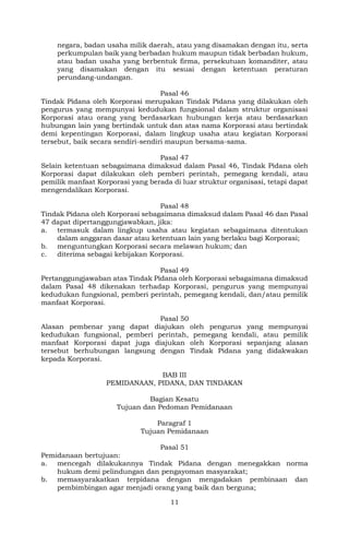 11
negara, badan usaha milik daerah, atau yang disamakan dengan itu, serta
perkumpulan baik yang berbadan hukum maupun tidak berbadan hukum,
atau badan usaha yang berbentuk firma, persekutuan komanditer, atau
yang disamakan dengan itu sesuai dengan ketentuan peraturan
perundang-undangan.
Pasal 46
Tindak Pidana oleh Korporasi merupakan Tindak Pidana yang dilakukan oleh
pengurus yang mempunyai kedudukan fungsional dalam struktur organisasi
Korporasi atau orang yang berdasarkan hubungan kerja atau berdasarkan
hubungan lain yang bertindak untuk dan atas nama Korporasi atau bertindak
demi kepentingan Korporasi, dalam lingkup usaha atau kegiatan Korporasi
tersebut, baik secara sendiri-sendiri maupun bersama-sama.
Pasal 47
Selain ketentuan sebagaimana dimaksud dalam Pasal 46, Tindak Pidana oleh
Korporasi dapat dilakukan oleh pemberi perintah, pemegang kendali, atau
pemilik manfaat Korporasi yang berada di luar struktur organisasi, tetapi dapat
mengendalikan Korporasi.
Pasal 48
Tindak Pidana oleh Korporasi sebagaimana dimaksud dalam Pasal 46 dan Pasal
47 dapat dipertanggungjawabkan, jika:
a. termasuk dalam lingkup usaha atau kegiatan sebagaimana ditentukan
dalam anggaran dasar atau ketentuan lain yang berlaku bagi Korporasi;
b. menguntungkan Korporasi secara melawan hukum; dan
c. diterima sebagai kebijakan Korporasi.
Pasal 49
Pertanggungjawaban atas Tindak Pidana oleh Korporasi sebagaimana dimaksud
dalam Pasal 48 dikenakan terhadap Korporasi, pengurus yang mempunyai
kedudukan fungsional, pemberi perintah, pemegang kendali, dan/atau pemilik
manfaat Korporasi.
Pasal 50
Alasan pembenar yang dapat diajukan oleh pengurus yang mempunyai
kedudukan fungsional, pemberi perintah, pemegang kendali, atau pemilik
manfaat Korporasi dapat juga diajukan oleh Korporasi sepanjang alasan
tersebut berhubungan langsung dengan Tindak Pidana yang didakwakan
kepada Korporasi.
BAB III
PEMIDANAAN, PIDANA, DAN TINDAKAN
Bagian Kesatu
Tujuan dan Pedoman Pemidanaan
Paragraf 1
Tujuan Pemidanaan
Pasal 51
Pemidanaan bertujuan:
a. mencegah dilakukannya Tindak Pidana dengan menegakkan norma
hukum demi pelindungan dan pengayoman masyarakat;
b. memasyarakatkan terpidana dengan mengadakan pembinaan dan
pembimbingan agar menjadi orang yang baik dan berguna;
 