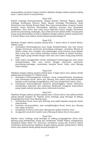 113
memasukkan orang ke tempat tersebut dipidana dengan pidana penjara paling
lama 1 (satu) tahun 6 (enam) Bulan.
Pasal 538
Kepala Lembaga Pemasyarakatan, Kepala Rumah Tahanan Negara, Kepala
Lembaga Pembinaan Khusus Anak, Kepala Lembaga Penempatan Anak
Sementara atau Kepala Rumah Sakit Jiwa yang memasukkan orang ke tempat
tersebut tanpa meminta ditunjukkan padanya putusan atau penetapan
pengadilan, atau Surat lain yang harus dipenuhi sesuai dengan ketentuan
peraturan perundang-undangan, atau tidak mencatat dalam daftar tentang data
orang yang dimasukkan tersebut dipidana dengan pidana penjara paling lama
6 (enam) Bulan atau pidana denda paling banyak kategori II.
Pasal 539
Dipidana dengan pidana penjara paling lama 1 (satu) tahun 6 (enam) Bulan,
Pejabat yang:
a. melampaui kewenangannya atau tanpa memperhatikan tata cara sesuai
dengan ketentuan peraturan perundang-undangan, memaksa Masuk ke
dalam rumah atau ruangan atau pekarangan yang tertutup yang dipakai
oleh orang lain, atau secara melawan hukum berada di tempat tersebut,
tidak segera pergi setelah ditegur oleh atau atas nama orang yang berhak;
atau
b. pada waktu menggeledah rumah melampaui kewenangannya atau tanpa
memperhatikan tata cara sesuai dengan ketentuan peraturan
perundang-undangan, memeriksa, menyita Surat, buku, atau Barang
bukti lainnya.
Pasal 540
Dipidana dengan pidana penjara paling lama 3 (tiga) tahun atau pidana denda
paling banyak kategori IV, Pejabat yang:
a. melampaui kewenangannya meminta orang memperlihatkan kepadanya
atau merampas Surat, kartu pos, Barang, atau paket yang dipercayakan
kepada suatu lembaga pengangkutan atau jasa pengiriman umum; atau
b. melampaui kewenangannya meminta penyelenggara sistem elektronik
memberikan dokumen dan Informasi Elektronik mengenai komunikasi
yang terjadi melalui jejaring sistem elektronik tersebut.
Pasal 541
Dipidana dengan pidana penjara paling lama 5 (lima) tahun atau pidana denda
paling banyak kategori IV, Pejabat suatu lembaga yang bertugas di bidang
pengangkutan Surat atau Barang yang:
a. memberikan Surat, kartu pos, Barang, atau paket kepada orang lain selain
yang berhak;
b. merusak, memusnahkan, atau menghilangkan Surat, kartu pos, Barang
atau paket tersebut;
c. mengubah isi Surat, kartu pos, Barang atau paket tersebut; atau
d. mengambil untuk diri sendiri suatu Barang di dalam Surat atau paket.
Pasal 542
Pejabat suatu lembaga yang bertugas di bidang pengangkutan Surat atau
Barang yang membiarkan orang lain melakukan Tindak Pidana sebagaimana
dimaksud dalam Pasal 541 dan/atau membantu orang lain tersebut dalam
melakukan perbuatannya dipidana dengan pidana penjara paling lama 5 (lima)
tahun atau pidana denda paling banyak kategori IV.
 