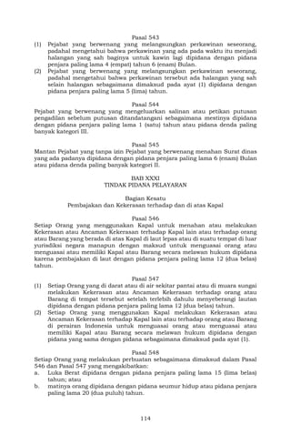 114
Pasal 543
(1) Pejabat yang berwenang yang melangsungkan perkawinan seseorang,
padahal mengetahui bahwa perkawinan yang ada pada waktu itu menjadi
halangan yang sah baginya untuk kawin lagi dipidana dengan pidana
penjara paling lama 4 (empat) tahun 6 (enam) Bulan.
(2) Pejabat yang berwenang yang melangsungkan perkawinan seseorang,
padahal mengetahui bahwa perkawinan tersebut ada halangan yang sah
selain halangan sebagaimana dimaksud pada ayat (1) dipidana dengan
pidana penjara paling lama 5 (lima) tahun.
Pasal 544
Pejabat yang berwenang yang mengeluarkan salinan atau petikan putusan
pengadilan sebelum putusan ditandatangani sebagaimana mestinya dipidana
dengan pidana penjara paling lama 1 (satu) tahun atau pidana denda paling
banyak kategori III.
Pasal 545
Mantan Pejabat yang tanpa izin Pejabat yang berwenang menahan Surat dinas
yang ada padanya dipidana dengan pidana penjara paling lama 6 (enam) Bulan
atau pidana denda paling banyak kategori II.
BAB XXXI
TINDAK PIDANA PELAYARAN
Bagian Kesatu
Pembajakan dan Kekerasan terhadap dan di atas Kapal
Pasal 546
Setiap Orang yang menggunakan Kapal untuk menahan atau melakukan
Kekerasan atau Ancaman Kekerasan terhadap Kapal lain atau terhadap orang
atau Barang yang berada di atas Kapal di laut lepas atau di suatu tempat di luar
yurisdiksi negara manapun dengan maksud untuk menguasai orang atau
menguasai atau memiliki Kapal atau Barang secara melawan hukum dipidana
karena pembajakan di laut dengan pidana penjara paling lama 12 (dua belas)
tahun.
Pasal 547
(1) Setiap Orang yang di darat atau di air sekitar pantai atau di muara sungai
melakukan Kekerasan atau Ancaman Kekerasan terhadap orang atau
Barang di tempat tersebut setelah terlebih dahulu menyeberangi lautan
dipidana dengan pidana penjara paling lama 12 (dua belas) tahun.
(2) Setiap Orang yang menggunakan Kapal melakukan Kekerasan atau
Ancaman Kekerasan terhadap Kapal lain atau terhadap orang atau Barang
di perairan Indonesia untuk menguasai orang atau menguasai atau
memiliki Kapal atau Barang secara melawan hukum dipidana dengan
pidana yang sama dengan pidana sebagaimana dimaksud pada ayat (1).
Pasal 548
Setiap Orang yang melakukan perbuatan sebagaimana dimaksud dalam Pasal
546 dan Pasal 547 yang mengakibatkan:
a. Luka Berat dipidana dengan pidana penjara paling lama 15 (lima belas)
tahun; atau
b. matinya orang dipidana dengan pidana seumur hidup atau pidana penjara
paling lama 20 (dua puluh) tahun.
 
