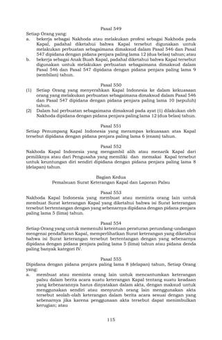 115
Pasal 549
Setiap Orang yang:
a. bekerja sebagai Nakhoda atau melakukan profesi sebagai Nakhoda pada
Kapal, padahal diketahui bahwa Kapal tersebut digunakan untuk
melakukan perbuatan sebagaimana dimaksud dalam Pasal 546 dan Pasal
547 dipidana dengan pidana penjara paling lama 12 (dua belas) tahun; atau
b. bekerja sebagai Anak Buah Kapal, padahal diketahui bahwa Kapal tersebut
digunakan untuk melakukan perbuatan sebagaimana dimaksud dalam
Pasal 546 dan Pasal 547 dipidana dengan pidana penjara paling lama 9
(sembilan) tahun.
Pasal 550
(1) Setiap Orang yang menyerahkan Kapal Indonesia ke dalam kekuasaan
orang yang melakukan perbuatan sebagaimana dimaksud dalam Pasal 546
dan Pasal 547 dipidana dengan pidana penjara paling lama 10 (sepuluh)
tahun.
(2) Dalam hal perbuatan sebagaimana dimaksud pada ayat (1) dilakukan oleh
Nakhoda dipidana dengan pidana penjara paling lama 12 (dua belas) tahun.
Pasal 551
Setiap Penumpang Kapal Indonesia yang merampas kekuasaan atas Kapal
tersebut dipidana dengan pidana penjara paling lama 6 (enam) tahun.
Pasal 552
Nakhoda Kapal Indonesia yang mengambil alih atau menarik Kapal dari
pemiliknya atau dari Pengusaha yang memiliki dan memakai Kapal tersebut
untuk keuntungan diri sendiri dipidana dengan pidana penjara paling lama 8
(delapan) tahun.
Bagian Kedua
Pemalsuan Surat Keterangan Kapal dan Laporan Palsu
Pasal 553
Nakhoda Kapal Indonesia yang membuat atau meminta orang lain untuk
membuat Surat keterangan Kapal yang diketahui bahwa isi Surat keterangan
tersebut bertentangan dengan yang sebenarnya dipidana dengan pidana penjara
paling lama 5 (lima) tahun.
Pasal 554
Setiap Orang yang untuk memenuhi ketentuan peraturan perundang-undangan
mengenai pendaftaran Kapal, memperlihatkan Surat keterangan yang diketahui
bahwa isi Surat keterangan tersebut bertentangan dengan yang sebenarnya
dipidana dengan pidana penjara paling lama 5 (lima) tahun atau pidana denda
paling banyak kategori IV.
Pasal 555
Dipidana dengan pidana penjara paling lama 8 (delapan) tahun, Setiap Orang
yang:
a. membuat atau meminta orang lain untuk mencantumkan keterangan
palsu dalam berita acara suatu keterangan Kapal tentang suatu keadaan
yang kebenarannya harus dinyatakan dalam akta, dengan maksud untuk
menggunakan sendiri atau menyuruh orang lain menggunakan akta
tersebut seolah-olah keterangan dalam berita acara sesuai dengan yang
sebenarnya jika karena penggunaan akta tersebut dapat menimbulkan
kerugian; atau
 