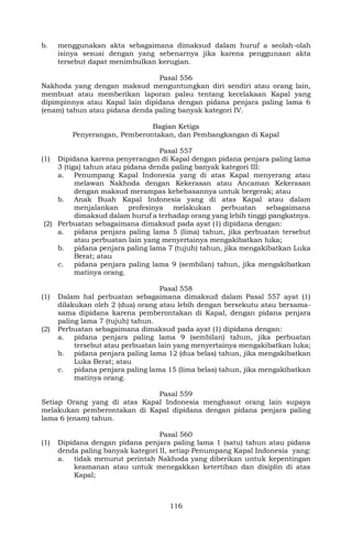 116
b. menggunakan akta sebagaimana dimaksud dalam huruf a seolah-olah
isinya sesuai dengan yang sebenarnya jika karena penggunaan akta
tersebut dapat menimbulkan kerugian.
Pasal 556
Nakhoda yang dengan maksud menguntungkan diri sendiri atau orang lain,
membuat atau memberikan laporan palsu tentang kecelakaan Kapal yang
dipimpinnya atau Kapal lain dipidana dengan pidana penjara paling lama 6
(enam) tahun atau pidana denda paling banyak kategori IV.
Bagian Ketiga
Penyerangan, Pemberontakan, dan Pembangkangan di Kapal
Pasal 557
(1) Dipidana karena penyerangan di Kapal dengan pidana penjara paling lama
3 (tiga) tahun atau pidana denda paling banyak kategori III:
a. Penumpang Kapal Indonesia yang di atas Kapal menyerang atau
melawan Nakhoda dengan Kekerasan atau Ancaman Kekerasan
dengan maksud merampas kebebasannya untuk bergerak; atau
b. Anak Buah Kapal Indonesia yang di atas Kapal atau dalam
menjalankan profesinya melakukan perbuatan sebagaimana
dimaksud dalam huruf a terhadap orang yang lebih tinggi pangkatnya.
(2) Perbuatan sebagaimana dimaksud pada ayat (1) dipidana dengan:
a. pidana penjara paling lama 5 (lima) tahun, jika perbuatan tersebut
atau perbuatan lain yang menyertainya mengakibatkan luka;
b. pidana penjara paling lama 7 (tujuh) tahun, jika mengakibatkan Luka
Berat; atau
c. pidana penjara paling lama 9 (sembilan) tahun, jika mengakibatkan
matinya orang.
Pasal 558
(1) Dalam hal perbuatan sebagaimana dimaksud dalam Pasal 557 ayat (1)
dilakukan oleh 2 (dua) orang atau lebih dengan bersekutu atau bersama-
sama dipidana karena pemberontakan di Kapal, dengan pidana penjara
paling lama 7 (tujuh) tahun.
(2) Perbuatan sebagaimana dimaksud pada ayat (1) dipidana dengan:
a. pidana penjara paling lama 9 (sembilan) tahun, jika perbuatan
tersebut atau perbuatan lain yang menyertainya mengakibatkan luka;
b. pidana penjara paling lama 12 (dua belas) tahun, jika mengakibatkan
Luka Berat; atau
c. pidana penjara paling lama 15 (lima belas) tahun, jika mengakibatkan
matinya orang.
Pasal 559
Setiap Orang yang di atas Kapal Indonesia menghasut orang lain supaya
melakukan pemberontakan di Kapal dipidana dengan pidana penjara paling
lama 6 (enam) tahun.
Pasal 560
(1) Dipidana dengan pidana penjara paling lama 1 (satu) tahun atau pidana
denda paling banyak kategori II, setiap Penumpang Kapal Indonesia yang:
a. tidak menurut perintah Nakhoda yang diberikan untuk kepentingan
keamanan atau untuk menegakkan ketertiban dan disiplin di atas
Kapal;
 