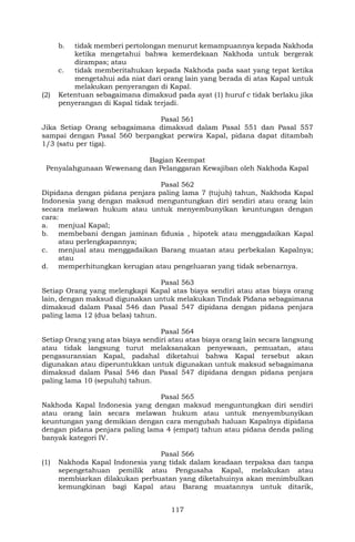 117
b. tidak memberi pertolongan menurut kemampuannya kepada Nakhoda
ketika mengetahui bahwa kemerdekaan Nakhoda untuk bergerak
dirampas; atau
c. tidak memberitahukan kepada Nakhoda pada saat yang tepat ketika
mengetahui ada niat dari orang lain yang berada di atas Kapal untuk
melakukan penyerangan di Kapal.
(2) Ketentuan sebagaimana dimaksud pada ayat (1) huruf c tidak berlaku jika
penyerangan di Kapal tidak terjadi.
Pasal 561
Jika Setiap Orang sebagaimana dimaksud dalam Pasal 551 dan Pasal 557
sampai dengan Pasal 560 berpangkat perwira Kapal, pidana dapat ditambah
1/3 (satu per tiga).
Bagian Keempat
Penyalahgunaan Wewenang dan Pelanggaran Kewajiban oleh Nakhoda Kapal
Pasal 562
Dipidana dengan pidana penjara paling lama 7 (tujuh) tahun, Nakhoda Kapal
Indonesia yang dengan maksud menguntungkan diri sendiri atau orang lain
secara melawan hukum atau untuk menyembunyikan keuntungan dengan
cara:
a. menjual Kapal;
b. membebani dengan jaminan fidusia , hipotek atau menggadaikan Kapal
atau perlengkapannya;
c. menjual atau menggadaikan Barang muatan atau perbekalan Kapalnya;
atau
d. memperhitungkan kerugian atau pengeluaran yang tidak sebenarnya.
Pasal 563
Setiap Orang yang melengkapi Kapal atas biaya sendiri atau atas biaya orang
lain, dengan maksud digunakan untuk melakukan Tindak Pidana sebagaimana
dimaksud dalam Pasal 546 dan Pasal 547 dipidana dengan pidana penjara
paling lama 12 (dua belas) tahun.
Pasal 564
Setiap Orang yang atas biaya sendiri atau atas biaya orang lain secara langsung
atau tidak langsung turut melaksanakan penyewaan, pemuatan, atau
pengasuransian Kapal, padahal diketahui bahwa Kapal tersebut akan
digunakan atau diperuntukkan untuk digunakan untuk maksud sebagaimana
dimaksud dalam Pasal 546 dan Pasal 547 dipidana dengan pidana penjara
paling lama 10 (sepuluh) tahun.
Pasal 565
Nakhoda Kapal Indonesia yang dengan maksud menguntungkan diri sendiri
atau orang lain secara melawan hukum atau untuk menyembunyikan
keuntungan yang demikian dengan cara mengubah haluan Kapalnya dipidana
dengan pidana penjara paling lama 4 (empat) tahun atau pidana denda paling
banyak kategori IV.
Pasal 566
(1) Nakhoda Kapal Indonesia yang tidak dalam keadaan terpaksa dan tanpa
sepengetahuan pemilik atau Pengusaha Kapal, melakukan atau
membiarkan dilakukan perbuatan yang diketahuinya akan menimbulkan
kemungkinan bagi Kapal atau Barang muatannya untuk ditarik,
 