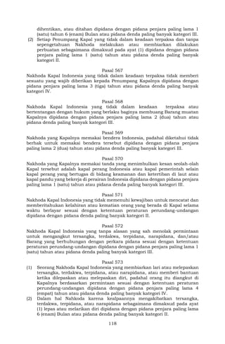 118
dihentikan, atau ditahan dipidana dengan pidana penjara paling lama 1
(satu) tahun 6 (enam) Bulan atau pidana denda paling banyak kategori III.
(2) Setiap Penumpang Kapal yang tidak dalam keadaan terpaksa dan tanpa
sepengetahuan Nakhoda melakukan atau membiarkan dilakukan
perbuatan sebagaimana dimaksud pada ayat (1) dipidana dengan pidana
penjara paling lama 1 (satu) tahun atau pidana denda paling banyak
kategori II.
Pasal 567
Nakhoda Kapal Indonesia yang tidak dalam keadaan terpaksa tidak memberi
sesuatu yang wajib diberikan kepada Penumpang Kapalnya dipidana dengan
pidana penjara paling lama 3 (tiga) tahun atau pidana denda paling banyak
kategori IV.
Pasal 568
Nakhoda Kapal Indonesia yang tidak dalam keadaan terpaksa atau
bertentangan dengan hukum yang berlaku baginya membuang Barang muatan
Kapalnya dipidana dengan pidana penjara paling lama 2 (dua) tahun atau
pidana denda paling banyak kategori III.
Pasal 569
Nakhoda yang Kapalnya memakai bendera Indonesia, padahal diketahui tidak
berhak untuk memakai bendera tersebut dipidana dengan pidana penjara
paling lama 2 (dua) tahun atau pidana denda paling banyak kategori III.
Pasal 570
Nakhoda yang Kapalnya memakai tanda yang menimbulkan kesan seolah-olah
Kapal tersebut adalah kapal perang Indonesia atau kapal pemerintah selain
kapal perang yang bertugas di bidang keamanan dan ketertiban di laut atau
kapal pandu yang bekerja di perairan Indonesia dipidana dengan pidana penjara
paling lama 1 (satu) tahun atau pidana denda paling banyak kategori III.
Pasal 571
Nakhoda Kapal Indonesia yang tidak memenuhi kewajiban untuk mencatat dan
memberitahukan kelahiran atau kematian orang yang berada di Kapal selama
waktu berlayar sesuai dengan ketentuan peraturan perundang-undangan
dipidana dengan pidana denda paling banyak kategori II.
Pasal 572
Nakhoda Kapal Indonesia yang tanpa alasan yang sah menolak permintaan
untuk mengangkut tersangka, terdakwa, terpidana, narapidana, dan/atau
Barang yang berhubungan dengan perkara pidana sesuai dengan ketentuan
peraturan perundang-undangan dipidana dengan pidana penjara paling lama 1
(satu) tahun atau pidana denda paling banyak kategori III.
Pasal 573
(1) Seorang Nakhoda Kapal Indonesia yang membiarkan lari atau melepaskan
tersangka, terdakwa, terpidana, atau narapidana, atau memberi bantuan
ketika dilepaskan atau melepaskan diri, padahal orang itu diangkut di
Kapalnya berdasarkan permintaan sesuai dengan ketentuan peraturan
perundang-undangan dipidana dengan pidana penjara paling lama 4
(empat) tahun atau pidana denda paling banyak kategori IV.
(2) Dalam hal Nahkoda karena kealpaannya mengakibatkan tersangka,
terdakwa, terpidana, atau narapidana sebagaimana dimaksud pada ayat
(1) lepas atau melarikan diri dipidana dengan pidana penjara paling lama
6 (enam) Bulan atau pidana denda paling banyak kategori II.
 