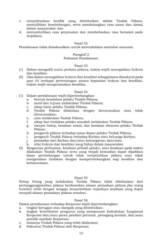 12
c. menyelesaikan konflik yang ditimbulkan akibat Tindak Pidana,
memulihkan keseimbangan, serta mendatangkan rasa aman dan damai
dalam masyarakat; dan
d. menumbuhkan rasa penyesalan dan membebaskan rasa bersalah pada
terpidana.
Pasal 52
Pemidanaan tidak dimaksudkan untuk merendahkan martabat manusia.
Paragraf 2
Pedoman Pemidanaan
Pasal 53
(1) Dalam mengadili suatu perkara pidana, hakim wajib menegakkan hukum
dan keadilan.
(2) Jika dalam menegakkan hukum dan keadilan sebagaimana dimaksud pada
ayat (1) terdapat pertentangan antara kepastian hukum dan keadilan,
hakim wajib mengutamakan keadilan.
Pasal 54
(1) Dalam pemidanaan wajib dipertimbangkan:
a. bentuk kesalahan pelaku Tindak Pidana;
b. motif dan tujuan melakukan Tindak Pidana;
c. sikap batin pelaku Tindak Pidana;
d. Tindak Pidana dilakukan dengan direncanakan atau tidak
direncanakan;
e. cara melakukan Tindak Pidana;
f. sikap dan tindakan pelaku sesudah melakukan Tindak Pidana;
g. riwayat hidup, keadaan sosial, dan keadaan ekonomi pelaku Tindak
Pidana;
h. pengaruh pidana terhadap masa depan pelaku Tindak Pidana;
i. pengaruh Tindak Pidana terhadap Korban atau keluarga Korban;
j. pemaafan dari Korban dan/atau keluarganya; dan/atau
k. nilai hukum dan keadilan yang hidup dalam masyarakat.
(2) Ringannya perbuatan, keadaan pribadi pelaku, atau keadaan pada waktu
dilakukan Tindak Pidana serta yang terjadi kemudian dapat dijadikan
dasar pertimbangan untuk tidak menjatuhkan pidana atau tidak
mengenakan tindakan dengan mempertimbangkan segi keadilan dan
kemanusiaan.
Pasal 55
Setiap Orang yang melakukan Tindak Pidana tidak dibebaskan dari
pertanggungjawaban pidana berdasarkan alasan peniadaan pidana jika orang
tersebut telah dengan sengaja menyebabkan terjadinya keadaan yang dapat
menjadi alasan peniadaan pidana tersebut.
Pasal 56
Dalam pemidanaan terhadap Korporasi wajib dipertimbangkan:
a. tingkat kerugian atau dampak yang ditimbulkan;
b. tingkat keterlibatan pengurus yang mempunyai kedudukan fungsional
Korporasi dan/atau peran pemberi perintah, pemegang kendali, dan/atau
pemilik manfaat Korporasi;
c. lamanya Tindak Pidana yang telah dilakukan;
d. frekuensi Tindak Pidana oleh Korporasi;
 