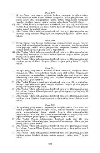 120
Pasal 579
(1) Setiap Orang yang secara melawan hukum merusak, menghancurkan,
atau membuat tidak dapat dipakai bangunan untuk pengamanan lalu
lintas udara atau menggagalkan usaha untuk pengamanan bangunan
tersebut dipidana dengan pidana penjara paling lama 7 (tujuh) tahun.
(2) Jika Tindak Pidana sebagaimana dimaksud pada ayat (1) menimbulkan
bahaya bagi keamanan lalu lintas udara dipidana dengan pidana penjara
paling lama 9 (sembilan) tahun.
(3) Jika Tindak Pidana sebagaimana dimaksud pada ayat (1) mengakibatkan
matinya orang dipidana dengan pidana penjara paling lama 15 (lima belas)
tahun.
Pasal 580
(1) Setiap Orang yang karena kealpaannya mengakibatkan rusak, hancur,
atau tidak dapat dipakai bangunan untuk pengamanan lalu lintas udara
atau gagalnya usaha untuk pengamanan bangunan tersebut dipidana
dengan pidana penjara paling lama 3 (tiga) tahun.
(2) Jika Tindak Pidana sebagaimana dimaksud pada ayat (1) mengakibatkan
bahaya bagi keamanan lalu lintas udara dipidana dengan pidana penjara
paling lama 5 (lima) tahun.
(3) Jika Tindak Pidana sebagaimana dimaksud pada ayat (1) mengakibatkan
matinya orang dipidana dengan pidana penjara paling lama 7 (tujuh)
tahun.
Pasal 581
(1) Setiap Orang yang secara melawan hukum merusak, menghancurkan,
mengambil, atau memindahkan tanda atau alat untuk pengamanan
penerbangan, menggagalkan bekerjanya tanda atau alat tersebut, atau
memasang tanda atau alat yang keliru dipidana dengan pidana penjara
paling lama 7 (tujuh) tahun.
(2) Jika Tindak Pidana sebagaimana dimaksud pada ayat (1) menimbulkan
bahaya bagi keamanan penerbangan dipidana dengan pidana penjara
paling lama 9 (sembilan) tahun.
(3) Jika Tindak Pidana sebagaimana dimaksud pada ayat (1) mengakibatkan
kecelakaan Pesawat Udara dipidana dengan pidana penjara paling lama 12
(dua belas) tahun.
(4) Jika Tindak Pidana sebagaimana dimaksud pada ayat (1) mengakibatkan
matinya orang dipidana dengan pidana penjara paling lama 15 (lima belas)
tahun.
Pasal 582
(1) Setiap Orang yang karena kealpaannya mengakibatkan tanda atau alat
untuk pengamanan penerbangan rusak, hancur, terambil atau pindah,
atau mengakibatkan tidak dapat bekerja atau mengakibatkan
terpasangnya tanda atau alat untuk pengamanan penerbangan yang keliru
dipidana dengan pidana penjara paling lama 2 (dua) tahun.
(2) Jika Tindak Pidana sebagaimana dimaksud pada ayat (1) yang
mengakibatkan bahaya bagi penerbangan dipidana dengan pidana penjara
paling lama 5 (lima) tahun.
(3) Jika Tindak Pidana sebagaimana dimaksud pada ayat (2) mengakibatkan
kecelakaan Pesawat Udara dipidana dengan pidana penjara paling lama 6
(enam) tahun.
(4) Jika Tindak Pidana sebagaimana dimaksud pada ayat (3) mengakibatkan
matinya orang dipidana dengan pidana penjara paling lama 7 (tujuh)
tahun.
 