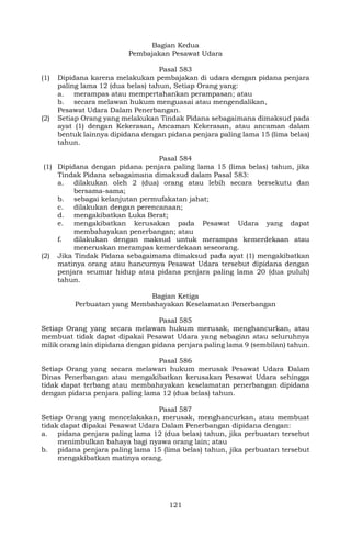 121
Bagian Kedua
Pembajakan Pesawat Udara
Pasal 583
(1) Dipidana karena melakukan pembajakan di udara dengan pidana penjara
paling lama 12 (dua belas) tahun, Setiap Orang yang:
a. merampas atau mempertahankan perampasan; atau
b. secara melawan hukum menguasai atau mengendalikan,
Pesawat Udara Dalam Penerbangan.
(2) Setiap Orang yang melakukan Tindak Pidana sebagaimana dimaksud pada
ayat (1) dengan Kekerasan, Ancaman Kekerasan, atau ancaman dalam
bentuk lainnya dipidana dengan pidana penjara paling lama 15 (lima belas)
tahun.
Pasal 584
(1) Dipidana dengan pidana penjara paling lama 15 (lima belas) tahun, jika
Tindak Pidana sebagaimana dimaksud dalam Pasal 583:
a. dilakukan oleh 2 (dua) orang atau lebih secara bersekutu dan
bersama-sama;
b. sebagai kelanjutan permufakatan jahat;
c. dilakukan dengan perencanaan;
d. mengakibatkan Luka Berat;
e. mengakibatkan kerusakan pada Pesawat Udara yang dapat
membahayakan penerbangan; atau
f. dilakukan dengan maksud untuk merampas kemerdekaan atau
meneruskan merampas kemerdekaan seseorang.
(2) Jika Tindak Pidana sebagaimana dimaksud pada ayat (1) mengakibatkan
matinya orang atau hancurnya Pesawat Udara tersebut dipidana dengan
penjara seumur hidup atau pidana penjara paling lama 20 (dua puluh)
tahun.
Bagian Ketiga
Perbuatan yang Membahayakan Keselamatan Penerbangan
Pasal 585
Setiap Orang yang secara melawan hukum merusak, menghancurkan, atau
membuat tidak dapat dipakai Pesawat Udara yang sebagian atau seluruhnya
milik orang lain dipidana dengan pidana penjara paling lama 9 (sembilan) tahun.
Pasal 586
Setiap Orang yang secara melawan hukum merusak Pesawat Udara Dalam
Dinas Penerbangan atau mengakibatkan kerusakan Pesawat Udara sehingga
tidak dapat terbang atau membahayakan keselamatan penerbangan dipidana
dengan pidana penjara paling lama 12 (dua belas) tahun.
Pasal 587
Setiap Orang yang mencelakakan, merusak, menghancurkan, atau membuat
tidak dapat dipakai Pesawat Udara Dalam Penerbangan dipidana dengan:
a. pidana penjara paling lama 12 (dua belas) tahun, jika perbuatan tersebut
menimbulkan bahaya bagi nyawa orang lain; atau
b. pidana penjara paling lama 15 (lima belas) tahun, jika perbuatan tersebut
mengakibatkan matinya orang.
 