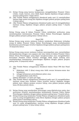 122
Pasal 588
(1) Setiap Orang yang karena kealpaannya mengakibatkan Pesawat Udara
celaka, rusak, hancur, atau tidak dapat dipakai dipidana dengan pidana
penjara paling lama 3 (tiga) tahun.
(2) Jika Tindak Pidana sebagaimana dimaksud pada ayat (1) menimbulkan
bahaya bagi nyawa orang lain dipidana dengan pidana penjara paling lama
5 (lima) tahun.
(3) Jika Tindak Pidana sebagaimana dimaksud pada ayat (1) mengakibatkan
matinya orang, dipidana dengan pidana penjara paling lama 7 (tujuh)
tahun
Pasal 589
Setiap Orang yang di dalam Pesawat Udara melakukan perbuatan yang
membahayakan keselamatan Pesawat Udara Dalam Penerbangan dipidana
dengan pidana penjara paling lama 5 (lima) tahun.
Pasal 590
Setiap Orang yang secara melawan hukum melakukan Kekerasan terhadap
orang di dalam Pesawat Udara Dalam Penerbangan yang membahayakan
keselamatan penerbangan tersebut dipidana dengan pidana penjara paling lama
10 (sepuluh) tahun.
Pasal 591
Setiap Orang yang secara melawan hukum menempatkan atau menyebabkan
ditempatkannya dengan cara apapun alat atau bahan di dalam Pesawat Udara
Dalam Dinas Penerbangan yang dapat menghancurkan atau mengakibatkan
kerusakan Pesawat Udara tersebut sehingga tidak dapat terbang atau
membahayakan keselamatan penerbangan dipidana dengan pidana penjara
paling lama 10 (sepuluh) tahun.
Pasal 592
(1) Jika Tindak Pidana sebagaimana dimaksud dalam Pasal 590 dan Pasal
591:
a. dilakukan oleh 2 (dua) orang atau lebih secara bersama-sama dan
bersekutu;
b. sebagai kelanjutan permufakatan jahat; atau
c. mengakibatkan Luka Berat,
pidana ditambah 1/3 (satu per tiga).
(2) Jika Tindak Pidana sebagaimana dimaksud pada ayat (1) mengakibatkan
matinya orang atau Pesawat Udara tersebut hancur dipidana dengan
pidana mati, pidana penjara seumur hidup, atau pidana penjara paling
lama 20 (dua puluh) tahun.
Pasal 593
(1) Setiap Orang yang memberikan keterangan yang diketahuinya palsu dan
perbuatan tersebut membahayakan keselamatan Pesawat Udara Dalam
Penerbangan dipidana dengan pidana penjara paling lama 7 (tujuh) tahun.
(2) Setiap Orang yang melakukan Tindak Pidana sebagaimana dimaksud pada
ayat (1) yang mengakibatkan Luka Berat dipidana dengan pidana penjara
paling lama 9 (sembilan) tahun.
(3) Setiap Orang yang melakukan Tindak Pidana sebagaimana dimaksud pada
ayat (1) yang mengakibatkan matinya orang dipidana dengan pidana
penjara paling lama 12 (dua belas) tahun.
 