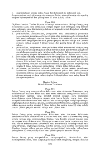 125
e. memindahkan secara paksa Anak dari kelompok ke kelompok lain,
dengan pidana mati, pidana penjara seumur hidup, atau pidana penjara paling
singkat 5 (lima) tahun dan paling lama 20 (dua puluh) tahun.
Pasal 603
Dipidana karena Tindak Pidana terhadap kemanusiaan, Setiap Orang yang
melakukan salah satu perbuatan sebagai bagian dari serangan yang meluas
atau sistematis yang diketahuinya bahwa serangan tersebut ditujukan terhadap
penduduk sipil, berupa:
a. pembunuhan, pemusnahan, pengusiran atau pemindahan penduduk
secara paksa, perampasan kemerdekaan atau perampasan kebebasan fisik
lain yang melanggar aturan dasar hukum internasional, atau kejahatan
apartheid, dengan pidana mati, pidana penjara seumur hidup, atau pidana
penjara paling singkat 5 (lima) tahun dan paling lama 20 (dua puluh)
tahun;
b. perbudakan, penyiksaan, atau perbuatan tidak manusiawi lainnya yang
sama sifatnya yang ditujukan untuk menimbulkan penderitaan yang berat
atau luka yang serius pada tubuh atau kesehatan fisik dan mental, dengan
pidana paling singkat 5 (lima) tahun dan paling lama 15 (lima belas) tahun;
c. persekusi terhadap kelompok atau perkumpulan atas dasar politik, ras,
kebangsaan, etnis, budaya, agama, jenis kelamin, atau persekusi dengan
alasan diskriminatif lain yang telah diakui secara universal sebagai hal
yang dilarang menurut hukum internasional, dengan pidana penjara paling
singkat 5 (lima) tahun dan paling lama 15 (lima belas) tahun; atau
d. perkosaan, perbudakan seksual, pelacuran secara paksa, pemaksaan
kehamilan, pemandulan atau sterilisasi secara paksa, atau bentuk-bentuk
Kekerasan seksual lain yang setara, atau penghilangan orang secara paksa
dengan pidana penjara paling singkat 5 (lima) tahun dan paling lama 20
(dua puluh) tahun.
Bagian Kedua
Tindak Pidana Terorisme
Pasal 604
Setiap Orang yang menggunakan Kekerasan atau Ancaman Kekerasan yang
menimbulkan suasana teror atau rasa takut terhadap orang secara meluas,
menimbulkan Korban yang bersifat massal dengan cara merampas
kemerdekaan atau hilangnya nyawa dan harta benda orang lain, atau
mengakibatkan kerusakan atau kehancuran terhadap objek vital yang strategis,
lingkungan hidup, fasilitas publik, atau fasilitas internasional, dipidana dengan
pidana penjara paling singkat 5 (lima) tahun dan paling lama 20 (dua puluh)
tahun, pidana penjara seumur hidup, atau pidana mati.
Pasal 605
Setiap Orang yang menggunakan Kekerasan atau Ancaman Kekerasan
bermaksud untuk menimbulkan suasana teror atau rasa takut terhadap orang
secara meluas atau menimbulkan Korban yang bersifat massal dengan cara
merampas kemerdekaan atau hilangnya nyawa atau harta benda orang lain,
atau untuk menimbulkan kerusakan atau kehancuran terhadap obyek vital
yang strategis, lingkungan hidup, fasilitas publik, atau fasilitas internasional,
dipidana dengan pidana penjara paling singkat 3 (tiga) tahun dan paling lama
paling lama 20 (dua puluh) tahun atau pidana penjara seumur hidup.
Pasal 606
Setiap Orang yang menyediakan, mengumpulkan, memberikan, atau
meminjamkan dana, baik langsung maupun tidak langsung, dengan maksud
 