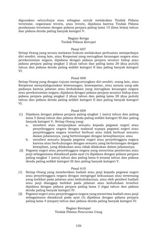 126
digunakan seluruhnya atau sebagian untuk melakukan Tindak Pidana
terorisme, organisasi teroris, atau teroris, dipidana karena Tindak Pidana
pendanaan terorisme dengan pidana penjara paling lama 15 (lima belas) tahun
dan pidana denda paling banyak kategori V.
Bagian Ketiga
Tindak Pidana Korupsi
Pasal 607
Setiap Orang yang secara melawan hukum melakukan perbuatan memperkaya
diri sendiri, orang lain, atau Korporasi yang merugikan keuangan negara atau
perekonomian negara, dipidana dengan pidana penjara seumur hidup atau
pidana penjara paling singkat 2 (dua) tahun dan paling lama 20 (dua puluh)
tahun dan pidana denda paling sedikit kategori II dan paling banyak kategori
VI.
Pasal 608
Setiap Orang yang dengan tujuan menguntungkan diri sendiri, orang lain, atau
Korporasi menyalahgunakan kewenangan, kesempatan, atau sarana yang ada
padanya karena jabatan atau kedudukan yang merugikan keuangan negara
atau perekonomian negara, dipidana dengan pidana penjara seumur hidup atau
pidana penjara paling singkat 2 (dua) tahun dan paling lama 20 (dua puluh)
tahun dan pidana denda paling sedikit kategori II dan paling banyak kategori
VI.
Pasal 609
(1) Dipidana dengan pidana penjara paling singkat 1 (satu) tahun dan paling
lama 5 (lima) tahun dan pidana denda paling sedikit kategori III dan paling
banyak kategori V, Setiap Orang yang:
a. memberi atau menjanjikan sesuatu kepada pegawai negeri atau
penyelenggara negara dengan maksud supaya pegawai negeri atau
penyelenggara negara tersebut berbuat atau tidak berbuat sesuatu
dalam jabatannya, yang bertentangan dengan kewajibannya; atau
b. memberi sesuatu kepada pegawai negeri atau penyelenggara negara
karena atau berhubungan dengan sesuatu yang bertentangan dengan
kewajiban, yang dilakukan atau tidak dilakukan dalam jabatannya.
(2) Pegawai negeri atau penyelenggara negara yang menerima pemberian atau
janji sebagaimana dimaksud pada ayat (1) dipidana dengan pidana penjara
paling singkat 1 (satu) tahun dan paling lama 6 (enam) tahun dan pidana
denda paling sedikit kategori III dan paling banyak kategori V.
Pasal 610
(1) Setiap Orang yang memberikan hadiah atau janji kepada pegawai negeri
atau penyelenggara negara dengan mengingat kekuasaan atau wewenang
yang melekat pada jabatan atau kedudukannya, atau oleh pemberi hadiah
atau janji dianggap melekat pada jabatan atau kedudukan tersebut
dipidana dengan pidana penjara paling lama 3 (tiga) tahun dan pidana
denda paling banyak kategori IV.
(2) Pegawai negeri atau penyelenggara negara yang menerima hadiah atau janji
sebagaimana dimaksud pada ayat (1) dipidana dengan pidana penjara
paling lama 4 (empat) tahun dan pidana denda paling banyak kategori IV.
Bagian Keempat
Tindak Pidana Pencucian Uang
 