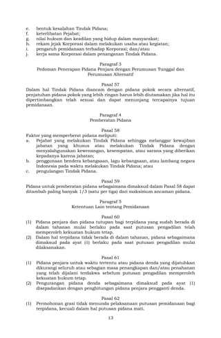13
e. bentuk kesalahan Tindak Pidana;
f. keterlibatan Pejabat;
g. nilai hukum dan keadilan yang hidup dalam masyarakat;
h. rekam jejak Korporasi dalam melakukan usaha atau kegiatan;
i. pengaruh pemidanaan terhadap Korporasi; dan/atau
j. kerja sama Korporasi dalam penanganan Tindak Pidana.
Paragraf 3
Pedoman Penerapan Pidana Penjara dengan Perumusan Tunggal dan
Perumusan Alternatif
Pasal 57
Dalam hal Tindak Pidana diancam dengan pidana pokok secara alternatif,
penjatuhan pidana pokok yang lebih ringan harus lebih diutamakan jika hal itu
dipertimbangkan telah sesuai dan dapat menunjang tercapainya tujuan
pemidanaan.
Paragraf 4
Pemberatan Pidana
Pasal 58
Faktor yang memperberat pidana meliputi:
a. Pejabat yang melakukan Tindak Pidana sehingga melanggar kewajiban
jabatan yang khusus atau melakukan Tindak Pidana dengan
menyalahgunakan kewenangan, kesempatan, atau sarana yang diberikan
kepadanya karena jabatan;
b. penggunaan bendera kebangsaan, lagu kebangsaan, atau lambang negara
Indonesia pada waktu melakukan Tindak Pidana; atau
c. pengulangan Tindak Pidana.
Pasal 59
Pidana untuk pemberatan pidana sebagaimana dimaksud dalam Pasal 58 dapat
ditambah paling banyak 1/3 (satu per tiga) dari maksimum ancaman pidana.
Paragraf 5
Ketentuan Lain tentang Pemidanaan
Pasal 60
(1) Pidana penjara dan pidana tutupan bagi terpidana yang sudah berada di
dalam tahanan mulai berlaku pada saat putusan pengadilan telah
memperoleh kekuatan hukum tetap.
(2) Dalam hal terpidana tidak berada di dalam tahanan, pidana sebagaimana
dimaksud pada ayat (1) berlaku pada saat putusan pengadilan mulai
dilaksanakan.
Pasal 61
(1) Pidana penjara untuk waktu tertentu atau pidana denda yang dijatuhkan
dikurangi seluruh atau sebagian masa penangkapan dan/atau penahanan
yang telah dijalani terdakwa sebelum putusan pengadilan memperoleh
kekuatan hukum tetap.
(2) Pengurangan pidana denda sebagaimana dimaksud pada ayat (1)
disepadankan dengan penghitungan pidana penjara pengganti denda.
Pasal 62
(1) Permohonan grasi tidak menunda pelaksanaan putusan pemidanaan bagi
terpidana, kecuali dalam hal putusan pidana mati.
 