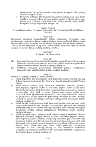 131
belas) tahun dan pidana denda paling sedikit kategori V dan paling
banyak kategori VI; dan
c. Narkotika Golongan III mengakibatkan matinya orang atau Luka Berat
dipidana dengan pidana penjara paling singkat 5 (lima) tahun dan
paling lama 15 (lima belas) tahun dan pidana denda paling sedikit
kategori V dan paling banyak kategori VI.
Bagian Keenam
Permufakatan Jahat, Persiapan, Percobaan, dan Pembantuan Tindak Pidana
Khusus
Pasal 620
Ketentuan mengenai permufakatan jahat, persiapan, percobaan, dan
pembantuan yang diatur dalam Undang-Undang mengenai Tindak Pidana berat
terhadap hak asasi manusia, Tindak Pidana terorisme, Tindak Pidana korupsi,
Tindak Pidana pencucian uang, dan Tindak Pidana narkotika berlaku sesuai
dengan ketentuan dalam Undang-Undang tersebut.
BAB XXXVI
KETENTUAN PERALIHAN
Pasal 621
(1) Pada saat Undang-Undang ini mulai berlaku, setiap Undang-Undang dan
Peraturan Daerah yang memuat ketentuan pidana harus menyesuaikan
dengan ketentuan Buku Kesatu Undang-Undang ini.
(2) Ketentuan mengenai penyesuaian ketentuan pidana sebagaimana
dimaksud pada ayat (1) diatur dengan Undang-Undang.
Pasal 622
Pada saat Undang-Undang ini mulai berlaku:
a. istilah kejahatan dan pelanggaran yang digunakan dalam Undang-Undang
di luar Undang-Undang ini dan Peraturan Daerah diganti menjadi Tindak
Pidana;
b. istilah badan hukum yang berbentuk perseroan terbatas, yayasan,
perkumpulan, koperasi, badan usaha milik negara, badan usaha milik
daerah, badan usaha milik desa, atau yang disamakan dengan itu, maupun
perkumpulan yang tidak berbadan hukum atau badan usaha yang
berbentuk firma, persekutuan komanditer, atau yang disamakan dengan
itu yang diatur dalam peraturan perundang-undangan di luar Undang-
Undang ini disamakan dengan Korporasi sebagaimana ditentukan dalam
Undang-Undang ini;
c. istilah benda berwujud atau tidak berwujud, benda bergerak atau tidak
bergerak termasuk air dan uang giral, aliran listrik, gas, data dan program
Komputer yang diatur dalam Undang-Undang di luar Undang-Undang ini
disamakan dengan Barang sebagaimana ditentukan dalam Undang-
Undang ini; dan
d. istilah pegawai negeri, aparatur sipil negara, anggota Kepolisian Negara
Republik Indonesia, anggota Tentara Nasional Indonesia, pejabat negara,
pejabat publik, pejabat daerah, orang yang menerima gaji atau upah dari
keuangan negara atau daerah, orang yang menerima gaji atau upah dari
Korporasi yang seluruh atau sebagian besar modalnya milik negara atau
daerah, atau pejabat lain yang diatur dalam peraturan perundang-
undangan di luar Undang-Undang ini dan memenuhi ketentuan
sebagaimana dimaksud dalam Pasal 154 merupakan Pejabat sebagaimana
ditentukan dalam Undang-Undang ini.
 