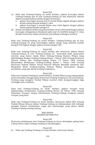 132
Pasal 623
(1) Pada saat Undang-Undang ini mulai berlaku, pidana kurungan dalam
Undang-Undang lain di luar Undang-Undang ini dan Peraturan Daerah
diganti menjadi pidana denda dengan ketentuan:
a. pidana kurungan kurang dari 6 (enam) Bulan diganti dengan pidana
denda paling banyak kategori I; dan
b. pidana kurungan 6 (enam) Bulan atau lebih diganti dengan pidana
denda paling banyak kategori II.
(2) Dalam hal pidana denda yang diancamkan secara alternatif dengan pidana
kurungan sebagaimana dimaksud pada ayat (1) melebihi kategori Il, tetap
berlaku ketentuan dalam peraturan perundang-undangan tersebut.
Pasal 624
Pada saat Undang-Undang ini mulai berlaku, Undang-Undang lain di luar
Undang-Undang ini yang menetapkan pidana denda yang melebihi jumlah
kategori VIII diganti dengan pidana denda kategori VIII.
Pasal 625
Pada saat Undang-Undang ini mulai berlaku jika ketentuan pidana dalam
Undang-Undang di luar Undang-Undang ini menunjuk pada pasal-pasal
tertentu yang diatur dalam Kitab Undang-Undang Hukum Pidana yang
diberlakukan dengan Undang-Undang Nomor 1 Tahun 1946 tentang Peraturan
Hukum Pidana dan Undang-Undang Nomor 73 Tahun 1958 tentang
Menyatakan Berlakunya Undang-Undang Nomor 1 Tahun 1946 tentang
Peraturan Hukum Pidana Untuk Seluruh Wilayah Republik Indonesia dan
Mengubah Kitab Undang-Undang Hukum Pidana disesuaikan dengan
perubahan yang ada dalam Undang-Undang ini.
Pasal 626
Pada saat Undang-Undang ini mulai berlaku, Tindak Pidana yang sedang dalam
proses peradilan menggunakan ketentuan Undang-Undang ini, kecuali Undang-
Undang yang mengatur Tindak Pidana tersebut lebih menguntungkan bagi
tersangka atau terdakwa.
Pasal 627
Pada saat Undang-Undang ini mulai berlaku, pidana tutupan tetap
dilaksanakan berdasarkan Undang-Undang Nomor 20 Tahun 1946 tentang
Hukuman Tutupan sampai dibentuknya Undang-Undang mengenai pidana
tutupan yang baru.
Pasal 628
Pada saat Undang-Undang ini mulai berlaku, ketentuan dalam Bab tentang
Tindak Pidana Khusus dalam Undang-Undang ini dilaksanakan oleh lembaga
penegak hukum berdasarkan tugas dan kewenangan yang diatur dalam
Undang-Undang masing-masing.
BAB XXXVII
KETENTUAN PENUTUP
Pasal 629
Peraturan pelaksanaan dari Undang-Undang ini harus ditetapkan paling lama
2 (dua) tahun sejak Undang-Undang ini diundangkan.
Pasal 630
(1) Pada saat Undang-Undang ini mulai berlaku, ketentuan dalam:
 