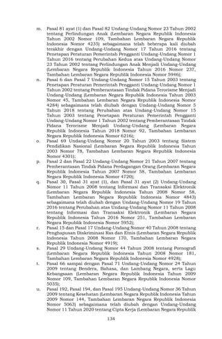 134
m. Pasal 81 ayat (1) dan Pasal 82 Undang-Undang Nomor 23 Tahun 2002
tentang Perlindungan Anak (Lembaran Negara Republik Indonesia
Tahun 2002 Nomor 109, Tambahan Lembaran Negara Republik
Indonesia Nomor 4235) sebagaimana telah beberapa kali diubah
terakhir dengan Undang-Undang Nomor 17 Tahun 2016 tentang
Penetapan Peraturan Pemerintah Pengganti Undang-Undang Nomor 1
Tahun 2016 tentang Perubahan Kedua atas Undang-Undang Nomor
23 Tahun 2002 tentang Perlindungan Anak Menjadi Undang-Undang
(Lembaran Negara Republik Indonesia Tahun 2016 Nomor 237,
Tambahan Lembaran Negara Republik Indonesia Nomor 5946);
n. Pasal 6 dan Pasal 7 Undang-Undang Nomor 15 Tahun 2003 tentang
Penetapan Peraturan Pemerintah Pengganti Undang-Undang Nomor 1
Tahun 2002 tentang Pemberantasan Tindak Pidana Terorisme Menjadi
Undang-Undang (Lembaran Negara Republik Indonesia Tahun 2003
Nomor 45, Tambahan Lembaran Negara Republik Indonesia Nomor
4284) sebagaimana telah diubah dengan Undang-Undang Nomor 5
Tahun 2018 tentang Perubahan atas Undang-Undang Nomor 15
Tahun 2003 tentang Penetapan Peraturan Pemerintah Pengganti
Undang-Undang Nomor 1 Tahun 2002 tentang Pemberantasan Tindak
Pidana Terorisme Menjadi Undang-Undang (Lembaran Negara
Republik Indonesia Tahun 2018 Nomor 92, Tambahan Lembaran
Negara Republik Indonesia Nomor 6216);
o. Pasal 69 Undang-Undang Nomor 20 Tahun 2003 tentang Sistem
Pendidikan Nasional (Lembaran Negara Republik Indonesia Tahun
2003 Nomor 78, Tambahan Lembaran Negara Republik Indonesia
Nomor 4301);
p. Pasal 2 dan Pasal 22 Undang-Undang Nomor 21 Tahun 2007 tentang
Pemberantasan Tindak Pidana Perdagangan Orang (Lembaran Negara
Republik Indonesia Tahun 2007 Nomor 58, Tambahan Lembaran
Negara Republik Indonesia Nomor 4720);
q. Pasal 30, Pasal 31 ayat (1), dan Pasal 31 ayat (2) Undang-Undang
Nomor 11 Tahun 2008 tentang Informasi dan Transaksi Elektronik
(Lembaran Negara Republik Indonesia Tahun 2008 Nomor 58,
Tambahan Lembaran Negara Republik Indonesia Nomor 4843)
sebagaimana telah diubah dengan Undang-Undang Nomor 19 Tahun
2016 tentang Perubahan atas Undang-Undang Nomor 11 Tahun 2008
tentang Informasi dan Transaksi Elektronik (Lembaran Negara
Republik Indonesia Tahun 2016 Nomor 251, Tambahan Lembaran
Negara Republik Indonesia Nomor 5952);
r. Pasal 15 dan Pasal 17 Undang-Undang Nomor 40 Tahun 2008 tentang
Penghapusan Diskriminasi Ras dan Etnis (Lembaran Negara Republik
Indonesia Tahun 2008 Nomor 170, Tambahan Lembaran Negara
Republik Indonesia Nomor 4919);
s. Pasal 29 Undang-Undang Nomor 44 Tahun 2008 tentang Pornografi
(Lembaran Negara Republik Indonesia Tahun 2008 Nomor 181,
Tambahan Lembaran Negara Republik Indonesia Nomor 4928);
t. Pasal 66 sampai dengan Pasal 71 Undang-Undang Nomor 24 Tahun
2009 tentang Bendera, Bahasa, dan Lambang Negara, serta Lagu
Kebangsaan (Lembaran Negara Republik Indonesia Tahun 2009
Nomor 109, Tambahan Lembaran Negara Republik Indonesia Nomor
5035);
u. Pasal 192, Pasal 194, dan Pasal 195 Undang-Undang Nomor 36 Tahun
2009 tentang Kesehatan (Lembaran Negara Republik Indonesia Tahun
2009 Nomor 144, Tambahan Lembaran Negara Republik Indonesia
Nomor 5063) sebagaimana telah diubah dengan Undang-Undang
Nomor 11 Tahun 2020 tentang Cipta Kerja (Lembaran Negara Republik
 