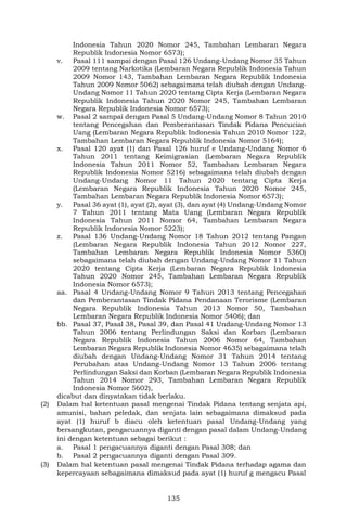 135
Indonesia Tahun 2020 Nomor 245, Tambahan Lembaran Negara
Republik Indonesia Nomor 6573);
v. Pasal 111 sampai dengan Pasal 126 Undang-Undang Nomor 35 Tahun
2009 tentang Narkotika (Lembaran Negara Republik Indonesia Tahun
2009 Nomor 143, Tambahan Lembaran Negara Republik Indonesia
Tahun 2009 Nomor 5062) sebagaimana telah diubah dengan Undang-
Undang Nomor 11 Tahun 2020 tentang Cipta Kerja (Lembaran Negara
Republik Indonesia Tahun 2020 Nomor 245, Tambahan Lembaran
Negara Republik Indonesia Nomor 6573);
w. Pasal 2 sampai dengan Pasal 5 Undang-Undang Nomor 8 Tahun 2010
tentang Pencegahan dan Pemberantasan Tindak Pidana Pencucian
Uang (Lembaran Negara Republik Indonesia Tahun 2010 Nomor 122,
Tambahan Lembaran Negara Republik Indonesia Nomor 5164);
x. Pasal 120 ayat (1) dan Pasal 126 huruf e Undang-Undang Nomor 6
Tahun 2011 tentang Keimigrasian (Lembaran Negara Republik
Indonesia Tahun 2011 Nomor 52, Tambahan Lembaran Negara
Republik Indonesia Nomor 5216) sebagaimana telah diubah dengan
Undang-Undang Nomor 11 Tahun 2020 tentang Cipta Kerja
(Lembaran Negara Republik Indonesia Tahun 2020 Nomor 245,
Tambahan Lembaran Negara Republik Indonesia Nomor 6573);
y. Pasal 36 ayat (1), ayat (2), ayat (3), dan ayat (4) Undang-Undang Nomor
7 Tahun 2011 tentang Mata Uang (Lembaran Negara Republik
Indonesia Tahun 2011 Nomor 64, Tambahan Lembaran Negara
Republik Indonesia Nomor 5223);
z. Pasal 136 Undang-Undang Nomor 18 Tahun 2012 tentang Pangan
(Lembaran Negara Republik Indonesia Tahun 2012 Nomor 227,
Tambahan Lembaran Negara Republik Indonesia Nomor 5360)
sebagaimana telah diubah dengan Undang-Undang Nomor 11 Tahun
2020 tentang Cipta Kerja (Lembaran Negara Republik Indonesia
Tahun 2020 Nomor 245, Tambahan Lembaran Negara Republik
Indonesia Nomor 6573);
aa. Pasal 4 Undang-Undang Nomor 9 Tahun 2013 tentang Pencegahan
dan Pemberantasan Tindak Pidana Pendanaan Terorisme (Lembaran
Negara Republik Indonesia Tahun 2013 Nomor 50, Tambahan
Lembaran Negara Republik Indonesia Nomor 5406); dan
bb. Pasal 37, Pasal 38, Pasal 39, dan Pasal 41 Undang-Undang Nomor 13
Tahun 2006 tentang Perlindungan Saksi dan Korban (Lembaran
Negara Republik Indonesia Tahun 2006 Nomor 64, Tambahan
Lembaran Negara Republik Indonesia Nomor 4635) sebagaimana telah
diubah dengan Undang-Undang Nomor 31 Tahun 2014 tentang
Perubahan atas Undang-Undang Nomor 13 Tahun 2006 tentang
Perlindungan Saksi dan Korban (Lembaran Negara Republik Indonesia
Tahun 2014 Nomor 293, Tambahan Lembaran Negara Republik
Indonesia Nomor 5602),
dicabut dan dinyatakan tidak berlaku.
(2) Dalam hal ketentuan pasal mengenai Tindak Pidana tentang senjata api,
amunisi, bahan peledak, dan senjata lain sebagaimana dimaksud pada
ayat (1) huruf b diacu oleh ketentuan pasal Undang-Undang yang
bersangkutan, pengacuannya diganti dengan pasal dalam Undang-Undang
ini dengan ketentuan sebagai berikut :
a. Pasal 1 pengacuannya diganti dengan Pasal 308; dan
b. Pasal 2 pengacuannya diganti dengan Pasal 309.
(3) Dalam hal ketentuan pasal mengenai Tindak Pidana terhadap agama dan
kepercayaan sebagaimana dimaksud pada ayat (1) huruf g mengacu Pasal
 