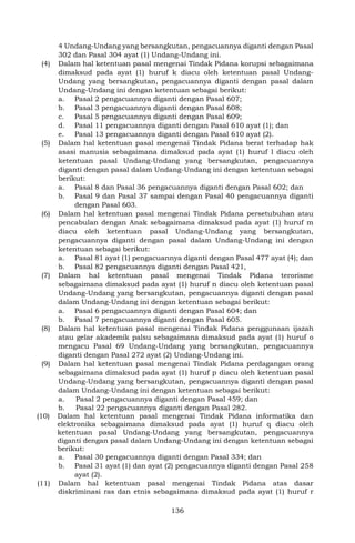 136
4 Undang-Undang yang bersangkutan, pengacuannya diganti dengan Pasal
302 dan Pasal 304 ayat (1) Undang-Undang ini.
(4) Dalam hal ketentuan pasal mengenai Tindak Pidana korupsi sebagaimana
dimaksud pada ayat (1) huruf k diacu oleh ketentuan pasal Undang-
Undang yang bersangkutan, pengacuannya diganti dengan pasal dalam
Undang-Undang ini dengan ketentuan sebagai berikut:
a. Pasal 2 pengacuannya diganti dengan Pasal 607;
b. Pasal 3 pengacuannya diganti dengan Pasal 608;
c. Pasal 5 pengacuannya diganti dengan Pasal 609;
d. Pasal 11 pengacuannya diganti dengan Pasal 610 ayat (1); dan
e. Pasal 13 pengacuannya diganti dengan Pasal 610 ayat (2).
(5) Dalam hal ketentuan pasal mengenai Tindak Pidana berat terhadap hak
asasi manusia sebagaimana dimaksud pada ayat (1) huruf l diacu oleh
ketentuan pasal Undang-Undang yang bersangkutan, pengacuannya
diganti dengan pasal dalam Undang-Undang ini dengan ketentuan sebagai
berikut:
a. Pasal 8 dan Pasal 36 pengacuannya diganti dengan Pasal 602; dan
b. Pasal 9 dan Pasal 37 sampai dengan Pasal 40 pengacuannya diganti
dengan Pasal 603.
(6) Dalam hal ketentuan pasal mengenai Tindak Pidana persetubuhan atau
pencabulan dengan Anak sebagaimana dimaksud pada ayat (1) huruf m
diacu oleh ketentuan pasal Undang-Undang yang bersangkutan,
pengacuannya diganti dengan pasal dalam Undang-Undang ini dengan
ketentuan sebagai berikut:
a. Pasal 81 ayat (1) pengacuannya diganti dengan Pasal 477 ayat (4); dan
b. Pasal 82 pengacuannya diganti dengan Pasal 421,
(7) Dalam hal ketentuan pasal mengenai Tindak Pidana terorisme
sebagaimana dimaksud pada ayat (1) huruf n diacu oleh ketentuan pasal
Undang-Undang yang bersangkutan, pengacuannya diganti dengan pasal
dalam Undang-Undang ini dengan ketentuan sebagai berikut:
a. Pasal 6 pengacuannya diganti dengan Pasal 604; dan
b. Pasal 7 pengacuannya diganti dengan Pasal 605.
(8) Dalam hal ketentuan pasal mengenai Tindak Pidana penggunaan ijazah
atau gelar akademik palsu sebagaimana dimaksud pada ayat (1) huruf o
mengacu Pasal 69 Undang-Undang yang bersangkutan, pengacuannya
diganti dengan Pasal 272 ayat (2) Undang-Undang ini.
(9) Dalam hal ketentuan pasal mengenai Tindak Pidana perdagangan orang
sebagaimana dimaksud pada ayat (1) huruf p diacu oleh ketentuan pasal
Undang-Undang yang bersangkutan, pengacuannya diganti dengan pasal
dalam Undang-Undang ini dengan ketentuan sebagai berikut:
a. Pasal 2 pengacuannya diganti dengan Pasal 459; dan
b. Pasal 22 pengacuannya diganti dengan Pasal 282.
(10) Dalam hal ketentuan pasal mengenai Tindak Pidana informatika dan
elektronika sebagaimana dimaksud pada ayat (1) huruf q diacu oleh
ketentuan pasal Undang-Undang yang bersangkutan, pengacuannya
diganti dengan pasal dalam Undang-Undang ini dengan ketentuan sebagai
berikut:
a. Pasal 30 pengacuannya diganti dengan Pasal 334; dan
b. Pasal 31 ayat (1) dan ayat (2) pengacuannya diganti dengan Pasal 258
ayat (2).
(11) Dalam hal ketentuan pasal mengenai Tindak Pidana atas dasar
diskriminasi ras dan etnis sebagaimana dimaksud pada ayat (1) huruf r
 