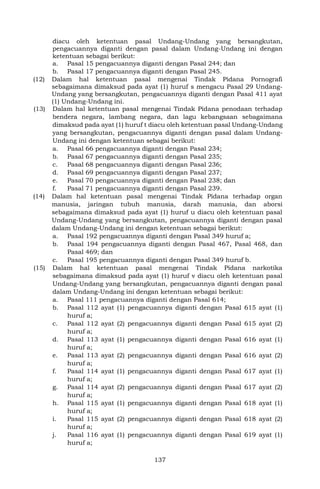 137
diacu oleh ketentuan pasal Undang-Undang yang bersangkutan,
pengacuannya diganti dengan pasal dalam Undang-Undang ini dengan
ketentuan sebagai berikut:
a. Pasal 15 pengacuannya diganti dengan Pasal 244; dan
b. Pasal 17 pengacuannya diganti dengan Pasal 245.
(12) Dalam hal ketentuan pasal mengenai Tindak Pidana Pornografi
sebagaimana dimaksud pada ayat (1) huruf s mengacu Pasal 29 Undang-
Undang yang bersangkutan, pengacuannya diganti dengan Pasal 411 ayat
(1) Undang-Undang ini.
(13) Dalam hal ketentuan pasal mengenai Tindak Pidana penodaan terhadap
bendera negara, lambang negara, dan lagu kebangsaan sebagaimana
dimaksud pada ayat (1) huruf t diacu oleh ketentuan pasal Undang-Undang
yang bersangkutan, pengacuannya diganti dengan pasal dalam Undang-
Undang ini dengan ketentuan sebagai berikut:
a. Pasal 66 pengacuannya diganti dengan Pasal 234;
b. Pasal 67 pengacuannya diganti dengan Pasal 235;
c. Pasal 68 pengacuannya diganti dengan Pasal 236;
d. Pasal 69 pengacuannya diganti dengan Pasal 237;
e. Pasal 70 pengacuannya diganti dengan Pasal 238; dan
f. Pasal 71 pengacuannya diganti dengan Pasal 239.
(14) Dalam hal ketentuan pasal mengenai Tindak Pidana terhadap organ
manusia, jaringan tubuh manusia, darah manusia, dan aborsi
sebagaimana dimaksud pada ayat (1) huruf u diacu oleh ketentuan pasal
Undang-Undang yang bersangkutan, pengacuannya diganti dengan pasal
dalam Undang-Undang ini dengan ketentuan sebagai berikut:
a. Pasal 192 pengacuannya diganti dengan Pasal 349 huruf a;
b. Pasal 194 pengacuannya diganti dengan Pasal 467, Pasal 468, dan
Pasal 469; dan
c. Pasal 195 pengacuannya diganti dengan Pasal 349 huruf b.
(15) Dalam hal ketentuan pasal mengenai Tindak Pidana narkotika
sebagaimana dimaksud pada ayat (1) huruf v diacu oleh ketentuan pasal
Undang-Undang yang bersangkutan, pengacuannya diganti dengan pasal
dalam Undang-Undang ini dengan ketentuan sebagai berikut:
a. Pasal 111 pengacuannya diganti dengan Pasal 614;
b. Pasal 112 ayat (1) pengacuannya diganti dengan Pasal 615 ayat (1)
huruf a;
c. Pasal 112 ayat (2) pengacuannya diganti dengan Pasal 615 ayat (2)
huruf a;
d. Pasal 113 ayat (1) pengacuannya diganti dengan Pasal 616 ayat (1)
huruf a;
e. Pasal 113 ayat (2) pengacuannya diganti dengan Pasal 616 ayat (2)
huruf a;
f. Pasal 114 ayat (1) pengacuannya diganti dengan Pasal 617 ayat (1)
huruf a;
g. Pasal 114 ayat (2) pengacuannya diganti dengan Pasal 617 ayat (2)
huruf a;
h. Pasal 115 ayat (1) pengacuannya diganti dengan Pasal 618 ayat (1)
huruf a;
i. Pasal 115 ayat (2) pengacuannya diganti dengan Pasal 618 ayat (2)
huruf a;
j. Pasal 116 ayat (1) pengacuannya diganti dengan Pasal 619 ayat (1)
huruf a;
 