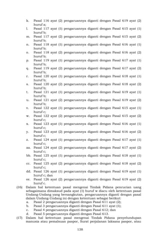 138
k. Pasal 116 ayat (2) pengacuannya diganti dengan Pasal 619 ayat (2)
huruf a;
l. Pasal 117 ayat (1) pengacuannya diganti dengan Pasal 615 ayat (1)
huruf b;
m. Pasal 117 ayat (2) pengacuannya diganti dengan Pasal 615 ayat (2)
huruf b;
n. Pasal 118 ayat (1) pengacuannya diganti dengan Pasal 616 ayat (1)
huruf b;
o. Pasal 118 ayat (2) pengacuannya diganti dengan Pasal 616 ayat (2)
huruf b;
p. Pasal 119 ayat (1) pengacuannya diganti dengan Pasal 617 ayat (1)
huruf b;
q. Pasal 119 ayat (2) pengacuannya diganti dengan Pasal 617 ayat (2)
huruf b;
r. Pasal 120 ayat (1) pengacuannya diganti dengan Pasal 618 ayat (1)
huruf b;
s. Pasal 120 ayat (2) pengacuannya diganti dengan Pasal 618 ayat (2)
huruf b;
t. Pasal 121 ayat (1) pengacuannya diganti dengan Pasal 619 ayat (1)
huruf b;
u. Pasal 121 ayat (2) pengacuannya diganti dengan Pasal 619 ayat (2)
huruf b;
v. Pasal 122 ayat (1) pengacuannya diganti dengan Pasal 615 ayat (1)
huruf c;
w. Pasal 122 ayat (2) pengacuannya diganti dengan Pasal 615 ayat (2)
huruf c;
x. Pasal 123 ayat (1) pengacuannya diganti dengan Pasal 616 ayat (1)
huruf c;
y. Pasal 123 ayat (2) pengacuannya diganti dengan Pasal 616 ayat (2)
huruf c;
z. Pasal 124 ayat (1) pengacuannya diganti dengan Pasal 617 ayat (1)
huruf c;
aa. Pasal 124 ayat (2) pengacuannya diganti dengan Pasal 617 ayat (2)
huruf c;
bb. Pasal 125 ayat (1) pengacuannya diganti dengan Pasal 618 ayat (1)
huruf c;
cc. Pasal 125 ayat (2) pengacuannya diganti dengan Pasal 618 ayat (2)
huruf c;
dd. Pasal 126 ayat (1) pengacuannya diganti dengan Pasal 619 ayat (1)
huruf c; dan
ee. Pasal 126 ayat (2) pengacuannya diganti dengan Pasal 619 ayat (2)
huruf c.
(16) Dalam hal ketentuan pasal mengenai Tindak Pidana pencucian uang
sebagaimana dimaksud pada ayat (1) huruf w diacu oleh ketentuan pasal
Undang-Undang yang bersangkutan, pengacuannya diganti dengan pasal
dalam Undang-Undang ini dengan ketentuan sebagai berikut:
a. Pasal 2 pengacuannya diganti dengan Pasal 611 ayat (2);
b. Pasal 3 pengacuannya diganti dengan Pasal 611 ayat (1);
c. Pasal 4 pengacuannya diganti dengan Pasal 612; dan
d. Pasal 5 pengacuannya diganti dengan Pasal 613.
(17) Dalam hal ketentuan pasal mengenai Tindak Pidana penyelundupan
manusia atau pemalsuan paspor, Surat perjalanan laksana paspor, atau
 