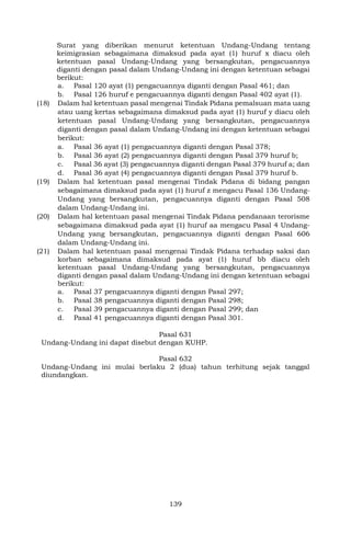 139
Surat yang diberikan menurut ketentuan Undang-Undang tentang
keimigrasian sebagaimana dimaksud pada ayat (1) huruf x diacu oleh
ketentuan pasal Undang-Undang yang bersangkutan, pengacuannya
diganti dengan pasal dalam Undang-Undang ini dengan ketentuan sebagai
berikut:
a. Pasal 120 ayat (1) pengacuannya diganti dengan Pasal 461; dan
b. Pasal 126 huruf e pengacuannya diganti dengan Pasal 402 ayat (1).
(18) Dalam hal ketentuan pasal mengenai Tindak Pidana pemalsuan mata uang
atau uang kertas sebagaimana dimaksud pada ayat (1) huruf y diacu oleh
ketentuan pasal Undang-Undang yang bersangkutan, pengacuannya
diganti dengan pasal dalam Undang-Undang ini dengan ketentuan sebagai
berikut:
a. Pasal 36 ayat (1) pengacuannya diganti dengan Pasal 378;
b. Pasal 36 ayat (2) pengacuannya diganti dengan Pasal 379 huruf b;
c. Pasal 36 ayat (3) pengacuannya diganti dengan Pasal 379 huruf a; dan
d. Pasal 36 ayat (4) pengacuannya diganti dengan Pasal 379 huruf b.
(19) Dalam hal ketentuan pasal mengenai Tindak Pidana di bidang pangan
sebagaimana dimaksud pada ayat (1) huruf z mengacu Pasal 136 Undang-
Undang yang bersangkutan, pengacuannya diganti dengan Pasal 508
dalam Undang-Undang ini.
(20) Dalam hal ketentuan pasal mengenai Tindak Pidana pendanaan terorisme
sebagaimana dimaksud pada ayat (1) huruf aa mengacu Pasal 4 Undang-
Undang yang bersangkutan, pengacuannya diganti dengan Pasal 606
dalam Undang-Undang ini.
(21) Dalam hal ketentuan pasal mengenai Tindak Pidana terhadap saksi dan
korban sebagaimana dimaksud pada ayat (1) huruf bb diacu oleh
ketentuan pasal Undang-Undang yang bersangkutan, pengacuannya
diganti dengan pasal dalam Undang-Undang ini dengan ketentuan sebagai
berikut:
a. Pasal 37 pengacuannya diganti dengan Pasal 297;
b. Pasal 38 pengacuannya diganti dengan Pasal 298;
c. Pasal 39 pengacuannya diganti dengan Pasal 299; dan
d. Pasal 41 pengacuannya diganti dengan Pasal 301.
Pasal 631
Undang-Undang ini dapat disebut dengan KUHP.
Pasal 632
Undang-Undang ini mulai berlaku 2 (dua) tahun terhitung sejak tanggal
diundangkan.
 