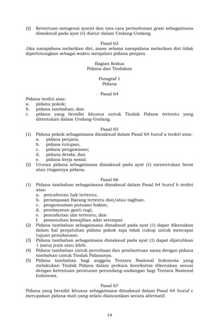 14
(2) Ketentuan mengenai syarat dan tata cara permohonan grasi sebagaimana
dimaksud pada ayat (1) diatur dalam Undang-Undang.
Pasal 63
Jika narapidana melarikan diri, masa selama narapidana melarikan diri tidak
diperhitungkan sebagai waktu menjalani pidana penjara.
Bagian Kedua
Pidana dan Tindakan
Paragraf 1
Pidana
Pasal 64
Pidana terdiri atas:
a. pidana pokok;
b. pidana tambahan; dan
c. pidana yang bersifat khusus untuk Tindak Pidana tertentu yang
ditentukan dalam Undang-Undang.
Pasal 65
(1) Pidana pokok sebagaimana dimaksud dalam Pasal 64 huruf a terdiri atas:
a. pidana penjara;
b. pidana tutupan;
c. pidana pengawasan;
d. pidana denda; dan
e. pidana kerja sosial.
(2) Urutan pidana sebagaimana dimaksud pada ayat (1) menentukan berat
atau ringannya pidana.
Pasal 66
(1) Pidana tambahan sebagaimana dimaksud dalam Pasal 64 huruf b terdiri
atas:
a. pencabutan hak tertentu;
b. perampasan Barang tertentu dan/atau tagihan;
c. pengumuman putusan hakim;
d. pembayaran ganti rugi;
e. pencabutan izin tertentu; dan
f. pemenuhan kewajiban adat setempat.
(2) Pidana tambahan sebagaimana dimaksud pada ayat (1) dapat dikenakan
dalam hal penjatuhan pidana pokok saja tidak cukup untuk mencapai
tujuan pemidanaan.
(3) Pidana tambahan sebagaimana dimaksud pada ayat (1) dapat dijatuhkan
1 (satu) jenis atau lebih.
(4) Pidana tambahan untuk percobaan dan pembantuan sama dengan pidana
tambahan untuk Tindak Pidananya.
(5) Pidana tambahan bagi anggota Tentara Nasional Indonesia yang
melakukan Tindak Pidana dalam perkara koneksitas dikenakan sesuai
dengan ketentuan peraturan perundang-undangan bagi Tentara Nasional
Indonesia.
Pasal 67
Pidana yang bersifat khusus sebagaimana dimaksud dalam Pasal 64 huruf c
merupakan pidana mati yang selalu diancamkan secara alternatif.
 