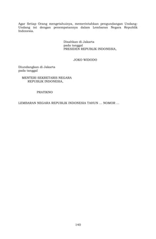 140
Agar Setiap Orang mengetahuinya, memerintahkan pengundangan Undang-
Undang ini dengan penempatannya dalam Lembaran Negara Republik
Indonesia.
Disahkan di Jakarta
pada tanggal
PRESIDEN REPUBLIK INDONESIA,
JOKO WIDODO
Diundangkan di Jakarta
pada tanggal
MENTERI SEKRETARIS NEGARA
REPUBLIK INDONESIA,
PRATIKNO
LEMBARAN NEGARA REPUBLIK INDONESIA TAHUN … NOMOR …
 