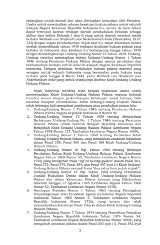 2
sedangkan untuk daerah lain akan ditetapkan kemudian oleh Presiden.
Usaha untuk mewujudkan adanya kesatuan hukum pidana untuk seluruh
wilayah Negara Kesatuan Republik Indonesia itu, secara de facto belum
dapat terwujud karena terdapat daerah pendudukan Belanda sebagai
akibat aksi militer Belanda I dan II yang untuk daerah tersebut masih
berlaku Wetboek van Strafrecht voor Nederlandsch-Indie (Staatsblad, 1915:
732) dengan segala perubahannya. Sejak saat itu, dapat dikatakan bahwa
setelah kemerdekaan tahun 1945 terdapat dualisme hukum pidana yang
berlaku di Indonesia dan keadaan itu berlangsung hingga tahun 1958
dengan diundangkannya Undang-Undang Nomor 73 Tahun 1958. Undang-
Undang tersebut menetapkan bahwa Undang-Undang Nomor 1 Tahun
1946 tentang Peraturan Hukum Pidana dengan semua perubahan dan
tambahannya berlaku untuk seluruh wilayah Negara Kesatuan Republik
Indonesia. Dengan demikian, berlakulah hukum pidana materiel yang
seragam untuk seluruh Indonesia yang bersumber pada hukum yang
berlaku pada tanggal 8 Maret 1942, yaitu Wetboek van Strafrecht voor
Nederlandsch-Indie yang untuk selanjutnya disebut Kitab Undang-Undang
Hukum Pidana.
Sejak Indonesia merdeka telah banyak dilakukan usaha untuk
menyesuaikan Kitab Undang-Undang Hukum Pidana warisan kolonial
tersebut sesuai dengan perkembangan kehidupan sosial lainnya, baik
nasional maupun internasional. Kitab Undang-Undang Hukum Pidana
telah beberapa kali mengalami pembaruan atau perubahan antara lain:
1. Undang-Undang Nomor 1 Tahun 1946 tentang Peraturan Hukum
Pidana (Berita Negara Republik Indonesia II Nomor 9);
2. Undang-Undang Nomor 73 Tahun 1958 tentang Menyatakan
Berlakunya Undang-Undang No. 1 Tahun 1946 tentang Peraturan
Hukum Pidana untuk Seluruh Wilayah Republik Indonesia dan
Mengubah Kitab Undang-Undang Hukum Pidana (Lembaran Negara
Tahun 1958 Nomor 127, Tambahan Lembaran Negara Nomor 1660);
3. Undang-Undang Nomor 1 Tahun 1960 tentang Perubahan Kitab
Undang-Undang Hukum Pidana, yang menaikkan ancaman hukuman
dalam Pasal 359, Pasal 360 dan Pasal 188 Kitab Undang-Undang
Hukum Pidana;
4. Undang-Undang Nomor 16 Prp. Tahun 1960 tentang Beberapa
Perubahan Dalam Kitab Undang-Undang Hukum Pidana (Lembaran
Negara Tahun 1960 Nomor 50, Tambahan Lembaran Negara Nomor
1976) yang mengubah frasa “vijf en twintig gulden” dalam Pasal 364,
Pasal 373, Pasal 379, Pasal 384, dan Pasal 407 ayat (1) Kitab Undang-
Undang Hukum Pidana menjadi frasa “dua ratus lima puluh rupiah”;
5. Undang-Undang Nomor 18 Prp. Tahun 1960 tentang Perubahan
Jumlah Hukuman Denda dalam Kitab Undang-Undang Hukum
Pidana dan dalam Ketentuan Pidana Lainnya yang Dikeluarkan
Sebelum Tanggal 17 Agustus 1945 (Lembaran Negara Tahun 1960
Nomor 52, Tambahan Lembaran Negara Nomor 1978);
6. Penetapan Presiden Nomor 1 Tahun 1965 tentang Pencegahan
Penyalahgunaan atau Penodaan Agama (Lembaran Negara Republik
Indonesia Tahun 1965 Nomor 3, Tambahan Lembaran Negara
Republik Indonesia Nomor 2726), yang antara lain telah
menambahkan ketentuan Pasal 156a ke dalam Kitab Undang-Undang
Hukum Pidana;
7. Undang-Undang Nomor 7 Tahun 1974 tentang Penertiban Perjudian
(Lembaran Negara Republik Indonesia Tahun 1974 Nomor 54,
Tambahan Lembaran Negara Republik Indonesia Nomor 3040), yang
mengubah ancaman pidana dalam Pasal 303 ayat (1), Pasal 542 ayat
 
