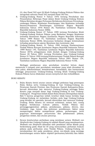 3
(1), dan Pasal 542 ayat (2) Kitab Undang-Undang Hukum Pidana dan
mengubah sebutan Pasal 542 menjadi Pasal 303 bis;
8. Undang-Undang Nomor 4 Tahun 1976 tentang Perubahan dan
Penambahan Beberapa Pasal dalam Kitab Undang-Undang Hukum
Pidana Bertalian dengan Perluasan Berlakunya Ketentuan Perundang-
undangan Pidana, Kejahatan Penerbangan, dan Kejahatan terhadap
Sarana/Prasarana Penerbangan (Lembaran Negara Republik
Indonesia Tahun 1976 Nomor 26, Tambahan Lembaran Negara
Republik Indonesia Nomor 3080);
9. Undang-Undang Nomor 27 Tahun 1999 tentang Perubahan Kitab
Undang-Undang Hukum Pidana yang Berkaitan dengan Kejahatan
terhadap Keamanan Negara (Lembaran Negara Republik Indonesia
Tahun 1999 Nomor 74, Tambahan Lembaran Negara Republik
Indonesia Nomor 3850), khususnya berkaitan dengan kriminalisasi
terhadap penyebaran ajaran Marxisme dan Leninisme; dan
10. Undang-Undang Nomor 31 Tahun 1999 tentang Pemberantasan
Tindak Pidana Korupsi (Lembaran Negara Republik Indonesia Tahun
1999 Nomor 140, Tambahan Lembaran Negara Republik Indonesia
Nomor 3874) sebagaimana telah diubah dengan Undang-Undang
Nomor 20 Tahun 2001 tentang Perubahan atas Undang-Undang
Nomor 31 Tahun 1999 tentang Pemberantasan Tindak Pidana Korupsi
(Lembaran Negara Republik Indonesia Tahun 2001 Nomor 134,
Tambahan Lembaran Negara Republik Indonesia Nomor 4150).
Berbagai pembaruan atau perubahan tersebut belum dapat
memenuhi 4 (empat) misi perubahan mendasar yang telah diuraikan di
atas yakni, dekolonialisasi, demokratisasi, konsolidasi, dan harmonisasi
sehingga penyusunan Undang-Undang tentang Kitab Undang-Undang
Hukum Pidana harus dilakukan secara menyeluruh dan terkodifikasi.
BUKU KESATU
1. Buku Kesatu berisi aturan umum sebagai pedoman bagi penerapan
Buku Kedua serta Undang-Undang di luar Undang-Undang ini,
Peraturan Daerah Provinsi, dan Peraturan Daerah Kabupaten/Kota,
kecuali ditentukan lain menurut Undang-Undang sehingga Buku
Kesatu juga menjadi dasar bagi Undang-Undang di luar Undang-
Undang ini. Pengertian Istilah dalam Buku Kesatu ditempatkan dalam
Bab V karena pengertian istilah tersebut tidak hanya berlaku bagi
Undang-Undang ini melainkan berlaku pula bagi Undang-Undang
yang bersifat lex specialis, kecuali ditentukan lain menurut Undang-
Undang. Buku Kesatu ini memuat substansi, antara lain, ruang
lingkup berlakunya hukum pidana, Tindak Pidana dan
pertanggungjawaban pidana, pemidanaan, pidana, diversi, dan
tindakan, juga tujuan dan pedoman pemidanaan, faktor yang
memperingan, faktor memperberat pidana, perbarengan, serta
gugurnya kewenangan penuntutan dan pelaksanaan pidana,
pengertian istilah, dan aturan penutup.
2. Secara keseluruhan perbedaan yang mendasar antara Wetboek van
Strafrecht dan Undang-Undang ini adalah filosofi yang mendasarinya.
Wetboek van Strafrecht dilandasi oleh pemikiran Aliran Klasik yang
berkembang pada Abad ke-18 yang memusatkan perhatian hukum
pidana pada perbuatan atau Tindak Pidana. Undang-Undang ini
mendasarkan diri pada pemikiran aliran neo-klasik yang menjaga
keseimbangan antara faktor objektif (perbuatan/lahiriah) dan faktor
 