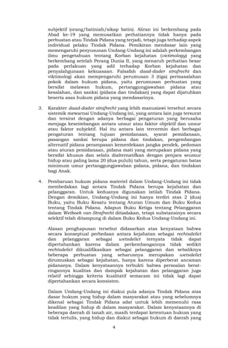 4
subjektif (orang/batiniah/sikap batin). Aliran ini berkembang pada
Abad ke-19 yang memusatkan perhatiannya tidak hanya pada
perbuatan atau Tindak Pidana yang terjadi, tetapi juga terhadap aspek
individual pelaku Tindak Pidana. Pemikiran mendasar lain yang
memengaruhi penyusunan Undang-Undang ini adalah perkembangan
ilmu pengetahuan tentang Korban kejahatan (victimology) yang
berkembang setelah Perang Dunia II, yang menaruh perhatian besar
pada perlakuan yang adil terhadap Korban kejahatan dan
penyalahgunaan kekuasaan. Falsafah daad-dader strafrecht dan
viktimologi akan mempengaruhi perumusan 3 (tiga) permasalahan
pokok dalam hukum pidana, yaitu perumusan perbuatan yang
bersifat melawan hukum, pertanggungjawaban pidana atau
kesalahan, dan sanksi (pidana dan tindakan) yang dapat dijatuhkan
beserta asas hukum pidana yang mendasarinya.
3. Karakter daad-dader strafrecht yang lebih manusiawi tersebut secara
sistemik mewarnai Undang-Undang ini, yang antara lain juga tersurat
dan tersirat dengan adanya berbagai pengaturan yang berusaha
menjaga keseimbangan antara unsur atau faktor objektif dan unsur
atau faktor subjektif. Hal itu antara lain tercermin dari berbagai
pengaturan tentang tujuan pemidanaan, syarat pemidanaan,
pasangan sanksi berupa pidana dan tindakan, pengembangan
alternatif pidana perampasan kemerdekaan jangka pendek, pedoman
atau aturan pemidanaan, pidana mati yang merupakan pidana yang
bersifat khusus dan selalu dialternatifkan dengan penjara seumur
hidup atau paling lama 20 (dua puluh) tahun, serta pengaturan batas
minimum umur pertanggungjawaban pidana, pidana, dan tindakan
bagi Anak.
4. Pembaruan hukum pidana materiel dalam Undang-Undang ini tidak
membedakan lagi antara Tindak Pidana berupa kejahatan dan
pelanggaran. Untuk keduanya digunakan istilah Tindak Pidana.
Dengan demikian, Undang-Undang ini hanya terdiri atas 2 (dua)
Buku, yaitu Buku Kesatu tentang Aturan Umum dan Buku Kedua
tentang Tindak Pidana. Adapun Buku Ketiga tentang Pelanggaran
dalam Wetboek van Strafrecht ditiadakan, tetapi substansinya secara
selektif telah ditampung di dalam Buku Kedua Undang-Undang ini.
Alasan penghapusan tersebut didasarkan atas kenyataan bahwa
secara konseptual perbedaan antara kejahatan sebagai rechtsdelict
dan pelanggaran sebagai wetsdelict ternyata tidak dapat
dipertahankan karena dalam perkembangannya tidak sedikit
rechtsdelict dikualifikasikan sebagai pelanggaran dan sebaliknya
beberapa perbuatan yang seharusnya merupakan wetsdelict
dirumuskan sebagai kejahatan, hanya karena diperberat ancaman
pidananya. Dalam kenyataannya terbukti bahwa persoalan berat-
ringannya kualitas dan dampak kejahatan dan pelanggaran juga
relatif sehingga kriteria kualitatif semacam ini tidak lagi dapat
dipertahankan secara konsisten.
Dalam Undang-Undang ini diakui pula adanya Tindak Pidana atas
dasar hukum yang hidup dalam masyarakat atau yang sebelumnya
dikenal sebagai Tindak Pidana adat untuk lebih memenuhi rasa
keadilan yang hidup di dalam masyarakat. Dalam kenyataannya di
beberapa daerah di tanah air, masih terdapat ketentuan hukum yang
tidak tertulis, yang hidup dan diakui sebagai hukum di daerah yang
 