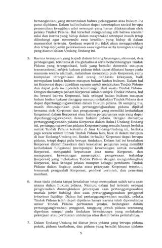 5
bersangkutan, yang menentukan bahwa pelanggaran atas hukum itu
patut dipidana. Dalam hal ini hakim dapat menetapkan sanksi berupa
pemenuhan kewajiban adat setempat yang harus dilaksanakan oleh
pelaku Tindak Pidana. Hal tersebut mengandung arti bahwa standar
nilai dan norma yang hidup dalam masyarakat setempat masih tetap
dilindungi agar memenuhi rasa keadilan yang hidup di dalam
masyarakat tertentu. Keadaan seperti itu tidak akan menggoyahkan
dan tetap menjamin pelaksanaan asas legalitas serta larangan analogi
yang dianut dalam Undang-Undang ini.
5. Karena kemajuan yang terjadi dalam bidang keuangan, ekonomi, dan
perdagangan, terutama di era globalisasi serta berkembangnya Tindak
Pidana yang terorganisasi, baik yang bersifat domestik maupun
transnasional, subjek hukum pidana tidak dapat dibatasi hanya pada
manusia secara alamiah, melainkan mencakup pula Korporasi, yaitu
kumpulan terorganisasi dari orang dan/atau kekayaan, baik
merupakan badan hukum maupun bukan badan hukum. Dalam hal
ini Korporasi dapat dijadikan sarana untuk melakukan Tindak Pidana
dan dapat pula memperoleh keuntungan dari suatu Tindak Pidana.
Dengan dianutnya paham Korporasi adalah subjek Tindak Pidana, hal
itu berarti bahwa Korporasi, baik sebagai badan hukum maupun
bukan badan hukum dianggap mampu melakukan Tindak Pidana dan
dapat dipertanggungjawabkan dalam hukum pidana. Di samping itu,
masih dimungkinkan pula pertanggungjawaban pidana dipikul
bersama oleh Korporasi dan pengurusnya yang memiliki kedudukan
fungsional dalam Korporasi atau hanya pengurusnya saja yang dapat
dipertanggungjawabkan dalam hukum pidana. Dengan diaturnya
pertanggungjawaban pidana Korporasi dalam Buku I Undang-Undang
ini, pertanggungjawaban pidana Korporasi yang semula hanya berlaku
untuk Tindak Pidana tertentu di luar Undang-Undang ini, berlaku
juga secara umum untuk Tindak Pidana lain, baik di dalam maupun
di luar Undang-Undang ini. Sanksi terhadap Korporasi dapat berupa
pidana, tetapi dapat pula berupa tindakan. Dalam hal ini kesalahan
Korporasi diidentifikasikan dari kesalahan pengurus yang memiliki
kedudukan fungsional (mempunyai kewenangan untuk mewakili
Korporasi, mengambil keputusan atas nama Korporasi, dan
mempunyai kewenangan menerapkan pengawasan terhadap
Korporasi) yang melakukan Tindak Pidana dengan menguntungkan
Korporasi, baik sebagai pelaku maupun sebagai pembantu Tindak
Pidana dalam lingkup usaha atau pekerjaan Korporasi tersebut,
termasuk pengendali Korporasi, pemberi perintah, dan penerima
manfaat.
6. Asas tiada pidana tanpa kesalahan tetap merupakan salah satu asas
utama dalam hukum pidana. Namun, dalam hal tertentu sebagai
pengecualian dimungkinkan penerapan asas pertanggungawaban
mutlak (strict liability) dan asas pertanggungjawaban pengganti
(vicarious liability). Dalam hal pertanggungjawaban mutlak, pelaku
Tindak Pidana telah dapat dipidana hanya karena telah dipenuhinya
unsur Tindak Pidana perbuatan pelaku. Sedangkan dalam
pertanggungjawaban pengganti, tanggung jawab pidana seseorang
diperluas sampai pada tindakan bawahannya yang melakukan
pekerjaan atau perbuatan untuknya atau dalam batas perintahnya.
7. Dalam Undang-Undang ini diatur jenis pidana yang berupa pidana
pokok, pidana tambahan, dan pidana yang bersifat khusus (pidana
 