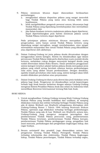 7
9. Pidana minimum khusus dapat diancamkan berdasarkan
pertimbangan:
a. menghindari adanya disparitas pidana yang sangat mencolok
bagi Tindak Pidana yang sama atau kurang lebih sama
kualitasnya;
b. lebih mengefektifkan pengaruh prevensi umum, khususnya bagi
Tindak Pidana yang dipandang membahayakan dan meresahkan
masyarakat; dan
c. jika dalam keadaan tertentu maksimum pidana dapat diperberat,
dapat dipertimbangkan pula bahwa minimum pidana untuk
Tindak Pidana tertentu dapat diperberat.
Pada prinsipnya pidana minimum khusus merupakan suatu
pengecualian, yaitu hanya untuk Tindak Pidana tertentu yang
dipandang sangat merugikan, sangat membahayakan, atau sangat
meresahkan masyarakat dan untuk Tindak Pidana yang dikualifikasi
atau diperberat oleh akibatnya.
10. Dalam Undang-Undang ini jenis pidana denda dirumuskan dengan
menggunakan sistem kategori. Sistem itu dimaksudkan agar dalam
perumusan Tindak Pidana tidak perlu disebutkan suatu jumlah denda
tertentu, melainkan cukup dengan menunjuk kategori denda yang
sudah ditentukan dalam Buku Kesatu. Dasar pemikiran penggunaan
sistem kategori tersebut adalah bahwa pidana denda merupakan jenis
pidana yang relatif sering berubah nilainya karena perkembangan
nilai mata uang akibat situasi perekonomian. Dengan demikian,
apabila terjadi perubahan nilai mata uang, sistem kategori akan lebih
mudah dilakukan perubahan atau penyesuaian.
11. Dalam Undang-Undang ini diatur pula diversi dan jenis tindakan serta
pidana bagi Anak. Pengaturan ini dimaksudkan untuk kepentingan
terbaik bagi Anak karena berkaitan dengan adanya Undang-Undang
mengenai Sistem Peradilan Pidana Anak dan selain itu Indonesia telah
meratifikasi Konvensi Internasional tentang Hak-hak Anak.
BUKU KEDUA
1. Untuk menghasilkan Undang-Undang tentang Kitab Undang-Undang
Hukum Pidana yang bersifat kodifikasi dan unifikasi, di samping
dilakukan evaluasi dan seleksi terhadap berbagai Tindak Pidana yang
ada di dalam Wetboek van Strafrecht sebagaimana ditetapkan oleh
Undang-Undang Nomor 1 Tahun 1946 tentang Peraturan Hukum
Pidana, apresiasi juga dilakukan terhadap berbagai perkembangan
Tindak Pidana yang ada di luar Wetboek van Strafrecht, antara lain,
Undang-Undang yang mengatur mengenai pencegahan dan
pemberantasan Tindak Pidana pencucian uang, pemberantasan
Tindak Pidana terorisme, pemberantasan Tindak Pidana korupsi,
pemberantasan Tindak Pidana perdagangan orang, pengadilan hak
asasi manusia, perlindungan dan pengelolaan lingkungan hidup, dan
cagar budaya.
2. Secara antisipatif dan proaktif, juga dimasukkan antara lain
pengaturan tentang Tindak Pidana Pornografi, Tindak Pidana
terhadap informatika dan elektronika, Tindak Pidana lingkungan
hidup, Tindak Pidana penerbangan, Tindak Pidana terhadap organ,
 