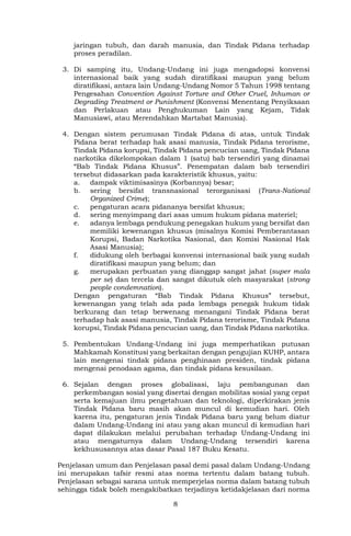 8
jaringan tubuh, dan darah manusia, dan Tindak Pidana terhadap
proses peradilan.
3. Di samping itu, Undang-Undang ini juga mengadopsi konvensi
internasional baik yang sudah diratifikasi maupun yang belum
diratifikasi, antara lain Undang-Undang Nomor 5 Tahun 1998 tentang
Pengesahan Convention Against Torture and Other Cruel, Inhuman or
Degrading Treatment or Punishment (Konvensi Menentang Penyiksaan
dan Perlakuan atau Penghukuman Lain yang Kejam, Tidak
Manusiawi, atau Merendahkan Martabat Manusia).
4. Dengan sistem perumusan Tindak Pidana di atas, untuk Tindak
Pidana berat terhadap hak asasi manusia, Tindak Pidana terorisme,
Tindak Pidana korupsi, Tindak Pidana pencucian uang, Tindak Pidana
narkotika dikelompokan dalam 1 (satu) bab tersendiri yang dinamai
“Bab Tindak Pidana Khusus”. Penempatan dalam bab tersendiri
tersebut didasarkan pada karakteristik khusus, yaitu:
a. dampak viktimisasinya (Korbannya) besar;
b. sering bersifat transnasional terorganisasi (Trans-National
Organized Crime);
c. pengaturan acara pidananya bersifat khusus;
d. sering menyimpang dari asas umum hukum pidana materiel;
e. adanya lembaga pendukung penegakan hukum yang bersifat dan
memiliki kewenangan khusus (misalnya Komisi Pemberantasan
Korupsi, Badan Narkotika Nasional, dan Komisi Nasional Hak
Asasi Manusia);
f. didukung oleh berbagai konvensi internasional baik yang sudah
diratifikasi maupun yang belum; dan
g. merupakan perbuatan yang dianggap sangat jahat (super mala
per se) dan tercela dan sangat dikutuk oleh masyarakat (strong
people condemnation).
Dengan pengaturan “Bab Tindak Pidana Khusus” tersebut,
kewenangan yang telah ada pada lembaga penegak hukum tidak
berkurang dan tetap berwenang menangani Tindak Pidana berat
terhadap hak asasi manusia, Tindak Pidana terorisme, Tindak Pidana
korupsi, Tindak Pidana pencucian uang, dan Tindak Pidana narkotika.
5. Pembentukan Undang-Undang ini juga memperhatikan putusan
Mahkamah Konstitusi yang berkaitan dengan pengujian KUHP, antara
lain mengenai tindak pidana penghinaan presiden, tindak pidana
mengenai penodaan agama, dan tindak pidana kesusilaan.
6. Sejalan dengan proses globalisasi, laju pembangunan dan
perkembangan sosial yang disertai dengan mobilitas sosial yang cepat
serta kemajuan ilmu pengetahuan dan teknologi, diperkirakan jenis
Tindak Pidana baru masih akan muncul di kemudian hari. Oleh
karena itu, pengaturan jenis Tindak Pidana baru yang belum diatur
dalam Undang-Undang ini atau yang akan muncul di kemudian hari
dapat dilakukan melalui perubahan terhadap Undang-Undang ini
atau mengaturnya dalam Undang-Undang tersendiri karena
kekhususannya atas dasar Pasal 187 Buku Kesatu.
Penjelasan umum dan Penjelasan pasal demi pasal dalam Undang-Undang
ini merupakan tafsir resmi atas norma tertentu dalam batang tubuh.
Penjelasan sebagai sarana untuk memperjelas norma dalam batang tubuh
sehingga tidak boleh mengakibatkan terjadinya ketidakjelasan dari norma
 