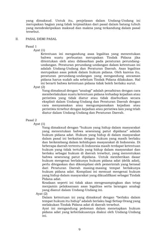 9
yang dimaksud. Untuk itu, penjelasan dalam Undang-Undang ini
merupakan bagian yang tidak terpisahkan dari pasal dalam batang tubuh
yang mendeskripsikan maksud dan makna yang terkandung dalam pasal
tersebut.
II. PASAL DEMI PASAL
Pasal 1
Ayat (1)
Ketentuan ini mengandung asas legalitas yang menentukan
bahwa suatu perbuatan merupakan Tindak Pidana jika
ditentukan oleh atau didasarkan pada peraturan perundang-
undangan. Peraturan perundang-undangan dalam ketentuan ini
adalah Undang-Undang dan Peraturan Daerah. Asas legalitas
merupakan asas pokok dalam hukum pidana. Oleh karena itu,
peraturan perundang-undangan yang mengandung ancaman
pidana harus sudah ada sebelum Tindak Pidana dilakukan. Hal
ini berarti bahwa ketentuan pidana tidak boleh berlaku surut.
Ayat (2)
Yang dimaksud dengan “analogi” adalah penafsiran dengan cara
memberlakukan suatu ketentuan pidana terhadap kejadian atau
peristiwa yang tidak diatur atau tidak disebutkan secara
eksplisit dalam Undang-Undang dan Peraturan Daerah dengan
cara menyamakan atau mengumpamakan kejadian atau
peristiwa tersebut dengan kejadian atau peristiwa lain yang telah
diatur dalam Undang-Undang dan Peraturan Daerah.
Pasal 2
Ayat (1)
Yang dimaksud dengan “hukum yang hidup dalam masyarakat
yang menentukan bahwa seseorang patut dipidana” adalah
hukum pidana adat. Hukum yang hidup di dalam masyarakat
dalam pasal ini berkaitan dengan hukum yang masih berlaku
dan berkembang dalam kehidupan masyarakat di Indonesia. Di
beberapa daerah tertentu di Indonesia masih terdapat ketentuan
hukum yang tidak tertulis yang hidup dalam masyarakat dan
berlaku sebagai hukum di daerah tersebut, yang menentukan
bahwa seseorang patut dipidana. Untuk memberikan dasar
hukum mengenai berlakunya hukum pidana adat (delik adat),
perlu ditegaskan dan dikompilasi oleh pemerintah yang berasal
dari Peraturan Daerah masing-masing tempat berlakunya
hukum pidana adat. Kompilasi ini memuat mengenai hukum
yang hidup dalam masyarakat yang dikualifikasi sebagai Tindak
Pidana adat.
Keadaan seperti ini tidak akan mengesampingkan dan tetap
menjamin pelaksanaan asas legalitas serta larangan analogi
yang dianut dalam Undang-Undang ini.
Ayat (2)
Dalam ketentuan ini yang dimaksud dengan “berlaku dalam
tempat hukum itu hidup” adalah berlaku bagi Setiap Orang yang
melakukan Tindak Pidana adat di daerah tersebut.
Ayat ini mengandung pedoman dalam menetapkan hukum
pidana adat yang keberlakuannya diakui oleh Undang-Undang
ini.
 