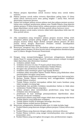 15
Pasal 68
(1) Pidana penjara dijatuhkan untuk seumur hidup atau untuk waktu
tertentu.
(2) Pidana penjara untuk waktu tertentu dijatuhkan paling lama 15 (lima
belas) tahun berturut-turut atau paling singkat 1 (satu) Hari, kecuali
ditentukan minimum khusus.
(3) Dalam hal terdapat pilihan antara pidana mati dan pidana penjara seumur
hidup atau terdapat pemberatan pidana atas Tindak Pidana yang dijatuhi
pidana penjara 15 (lima belas) tahun, pidana penjara untuk waktu tertentu
dapat dijatuhkan untuk waktu 20 (dua puluh) tahun berturut-turut.
(4) Pidana penjara untuk waktu tertentu tidak boleh dijatuhkan lebih dari 20
(dua puluh) tahun.
Pasal 69
(1) Jika narapidana yang menjalani pidana penjara seumur hidup telah
menjalani pidana penjara paling singkat 15 (lima belas) tahun, pidana
penjara seumur hidup dapat diubah menjadi pidana penjara 20 (dua
puluh) tahun dengan Keputusan Presiden setelah mendapatkan
pertimbangan Mahkamah Agung.
(2) Ketentuan mengenai tata cara perubahan pidana penjara seumur hidup
menjadi pidana penjara 20 (dua puluh) tahun sebagaimana dimaksud pada
ayat (1) diatur dengan Peraturan Pemerintah.
Pasal 70
(1) Dengan tetap mempertimbangkan ketentuan sebagaimana dimaksud
dalam Pasal 51 sampai dengan Pasal 54, pidana penjara sedapat mungkin
tidak dijatuhkan jika ditemukan keadaan:
a. terdakwa adalah Anak;
b. terdakwa berumur di atas 75 (tujuh puluh lima) tahun;
c. terdakwa baru pertama kali melakukan Tindak Pidana;
d. kerugian dan penderitaan Korban tidak terlalu besar;
e. terdakwa telah membayar ganti rugi kepada Korban;
f. terdakwa tidak menyadari bahwa Tindak Pidana yang dilakukan akan
menimbulkan kerugian yang besar;
g. Tindak Pidana terjadi karena hasutan yang sangat kuat dari orang lain;
h. Korban Tindak Pidana mendorong atau menggerakkan terjadinya
Tindak Pidana tersebut;
i. Tindak Pidana tersebut merupakan akibat dari suatu keadaan yang
tidak mungkin terulang lagi;
j. kepribadian dan perilaku terdakwa meyakinkan bahwa ia tidak akan
melakukan Tindak Pidana yang lain;
k. pidana penjara akan menimbulkan penderitaan yang besar bagi
terdakwa atau keluarganya;
l. pembinaan di luar lembaga pemasyarakatan diperkirakan akan
berhasil untuk diri terdakwa;
m. penjatuhan pidana yang lebih ringan tidak akan mengurangi sifat berat
Tindak Pidana yang dilakukan terdakwa;
n. Tindak Pidana terjadi di kalangan keluarga; dan/atau
o. Tindak Pidana terjadi karena kealpaan.
(2) Ketentuan sebagaimana dimaksud pada ayat (1) tidak berlaku bagi:
a. Tindak Pidana yang diancam dengan pidana penjara 5 (lima) tahun atau
lebih;
b. Tindak Pidana yang diancam dengan pidana minimum khusus;
c. Tindak Pidana tertentu yang sangat membahayakan atau merugikan
masyarakat; atau
d. Tindak Pidana yang merugikan keuangan atau perekonomian negara.
 