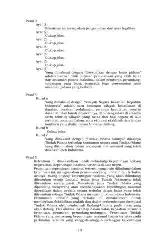 10
Pasal 3
Ayat (1)
Ketentuan ini merupakan pengecualian dari asas legalitas.
Ayat (2)
Cukup jelas.
Ayat (3)
Cukup jelas.
Ayat (4)
Cukup jelas.
Ayat (5)
Cukup jelas.
Ayat (6)
Cukup jelas.
Ayat (7)
Yang dimaksud dengan “disesuaikan dengan batas pidana”
adalah hanya untuk putusan pemidanaan yang lebih berat
dari ancaman pidana maksimal dalam peraturan perundang-
undangan yang baru, termasuk juga penyesuaian jenis
ancaman pidana yang berbeda.
Pasal 4
Huruf a
Yang dimaksud dengan “wilayah Negara Kesatuan Republik
Indonesia” adalah satu kesatuan wilayah kedaulatan di
daratan, perairan pedalaman, perairan kepulauan beserta
dasar laut dan tanah di bawahnya, dan ruang udara di atasnya
serta seluruh wilayah yang batas dan hak negara di laut
teritorial, zona tambahan, zona ekonomi eksklusif, dan landas
kontinen yang diatur dalam Undang-Undang.
Huruf b
Cukup jelas.
Huruf c
Yang dimaksud dengan “Tindak Pidana lainnya” misalnya
Tindak Pidana terhadap keamanan negara atau Tindak Pidana
yang dirumuskan dalam perjanjian internasional yang telah
disahkan oleh Indonesia.
Pasal 5
Ketentuan ini dimaksudkan untuk melindungi kepentingan hukum
negara atau kepentingan nasional tertentu di luar negeri.
Penentuan kepentingan nasional tertentu yang ingin dilindungi dalam
ketentuan ini, menggunakan perumusan yang limitatif dan terbuka.
Artinya, ruang lingkup kepentingan nasional yang akan dilindungi
ditentukan secara limitatif, tetapi jenis Tindak Pidananya tidak
ditentukan secara pasti. Penentuan jenis Tindak Pidana yang
dipandang menyerang atau membahayakan kepentingan nasional
diserahkan dalam praktik secara terbuka dalam batas yang telah
ditentukan sebagai Tindak Pidana menurut hukum pidana Indonesia.
Perumusan limitatif yang terbuka ini dimaksudkan untuk
memberikan fleksibilitas praktik dan dalam perkembangan formulasi
Tindak Pidana oleh pembentuk Undang-Undang pada masa yang
akan datang. Fleksibilitas itu tetap dalam batas kepastian menurut
ketentuan peraturan perundang-undangan. Penentuan Tindak
Pidana yang menyerang kepentingan nasional hanya terbatas pada
perbuatan tertentu yang sungguh-sungguh melanggar kepentingan
 
