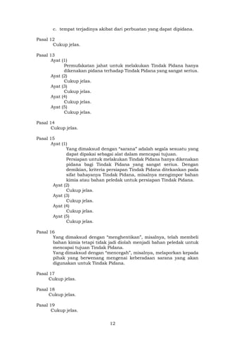 12
c. tempat terjadinya akibat dari perbuatan yang dapat dipidana.
Pasal 12
Cukup jelas.
Pasal 13
Ayat (1)
Permufakatan jahat untuk melakukan Tindak Pidana hanya
dikenakan pidana terhadap Tindak Pidana yang sangat serius.
Ayat (2)
Cukup jelas.
Ayat (3)
Cukup jelas.
Ayat (4)
Cukup jelas.
Ayat (5)
Cukup jelas.
Pasal 14
Cukup jelas.
Pasal 15
Ayat (1)
Yang dimaksud dengan “sarana” adalah segala sesuatu yang
dapat dipakai sebagai alat dalam mencapai tujuan.
Persiapan untuk melakukan Tindak Pidana hanya dikenakan
pidana bagi Tindak Pidana yang sangat serius. Dengan
demikian, kriteria persiapan Tindak Pidana ditekankan pada
sifat bahayanya Tindak Pidana, misalnya mengimpor bahan
kimia atau bahan peledak untuk persiapan Tindak Pidana.
Ayat (2)
Cukup jelas.
Ayat (3)
Cukup jelas.
Ayat (4)
Cukup jelas.
Ayat (5)
Cukup jelas.
Pasal 16
Yang dimaksud dengan “menghentikan”, misalnya, telah membeli
bahan kimia tetapi tidak jadi diolah menjadi bahan peledak untuk
mencapai tujuan Tindak Pidana.
Yang dimaksud dengan “mencegah”, misalnya, melaporkan kepada
pihak yang berwenang mengenai keberadaan sarana yang akan
digunakan untuk Tindak Pidana.
Pasal 17
Cukup jelas.
Pasal 18
Cukup jelas.
Pasal 19
Cukup jelas.
 
