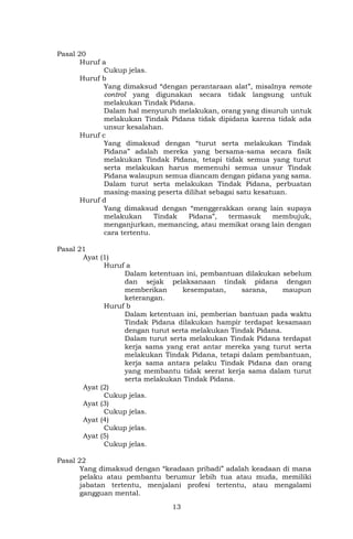 13
Pasal 20
Huruf a
Cukup jelas.
Huruf b
Yang dimaksud “dengan perantaraan alat”, misalnya remote
control yang digunakan secara tidak langsung untuk
melakukan Tindak Pidana.
Dalam hal menyuruh melakukan, orang yang disuruh untuk
melakukan Tindak Pidana tidak dipidana karena tidak ada
unsur kesalahan.
Huruf c
Yang dimaksud dengan “turut serta melakukan Tindak
Pidana” adalah mereka yang bersama-sama secara fisik
melakukan Tindak Pidana, tetapi tidak semua yang turut
serta melakukan harus memenuhi semua unsur Tindak
Pidana walaupun semua diancam dengan pidana yang sama.
Dalam turut serta melakukan Tindak Pidana, perbuatan
masing-masing peserta dilihat sebagai satu kesatuan.
Huruf d
Yang dimaksud dengan “menggerakkan orang lain supaya
melakukan Tindak Pidana”, termasuk membujuk,
menganjurkan, memancing, atau memikat orang lain dengan
cara tertentu.
Pasal 21
Ayat (1)
Huruf a
Dalam ketentuan ini, pembantuan dilakukan sebelum
dan sejak pelaksanaan tindak pidana dengan
memberikan kesempatan, sarana, maupun
keterangan.
Huruf b
Dalam ketentuan ini, pemberian bantuan pada waktu
Tindak Pidana dilakukan hampir terdapat kesamaan
dengan turut serta melakukan Tindak Pidana.
Dalam turut serta melakukan Tindak Pidana terdapat
kerja sama yang erat antar mereka yang turut serta
melakukan Tindak Pidana, tetapi dalam pembantuan,
kerja sama antara pelaku Tindak Pidana dan orang
yang membantu tidak seerat kerja sama dalam turut
serta melakukan Tindak Pidana.
Ayat (2)
Cukup jelas.
Ayat (3)
Cukup jelas.
Ayat (4)
Cukup jelas.
Ayat (5)
Cukup jelas.
Pasal 22
Yang dimaksud dengan “keadaan pribadi” adalah keadaan di mana
pelaku atau pembantu berumur lebih tua atau muda, memiliki
jabatan tertentu, menjalani profesi tertentu, atau mengalami
gangguan mental.
 